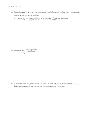 14 PAT 1 (มี.ค. 55)
39. กําหนดให้ ݂ሺ‫ݔ‬ሻ = ‫ݔ‬ଷ
+ ܽ‫ݔ‬ + ܾ เมือ ܽ และ ܾ เป็นจํานวนจริงทีแตกต่างกัน และให้ Lଵ และ Lଶ เป็นเส้นสัมผัส
เส้นโค้ง ที ‫ݔ‬ = ܽ และ ‫ݔ‬ = ܾ ตามลําดับ
ถ้า Lଵ ขนานกับ Lଶ และ
0
lim
→h
ଽ௛
௙ሺଵା௛ሻି௙ሺଵሻ
= 1 แล้วค่าของ ‫׬‬ ݂ሺ‫ݔ‬ሻ	݀‫ݔ‬
ଶ
଴
เท่ากับเท่าใด
40. จงหาค่าของ
4
lim
π
→x
൫ୡ୭୲య ௫ିଵ൯ୡ୭ୱୣୡమ ௫
ଵାୡ୭ୱଶ௫ିଶୱ୧୬మ ௫
41. ให้ ܵ เป็นเซตของพหุนาม ݂ሺ‫ݔ‬ሻ = ܽ‫ݔ‬ଷ
+ ܾ‫ݔ‬ଶ
+ ܿ‫ݔ‬ + ݀ โดยที ܽ, ܾ, ܿ, ݀ เป็นสมาชิกในเซต {0, 1, 2, … }
ซึงมีสมบัติสอดคล้องกับ 2ܽ + ܾ + ܿ + ݀ = 4 จํานวนสมาชิกของเซต ܵ เท่ากับเท่าใด
 
