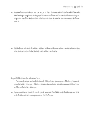 PAT 1 (มี.ค. 55) 15
42. ข้อมูลชุดหนึงประกอบด้วยจํานวน 11, 3, 6, 3, 5, 3, ‫ݔ‬ ให้ ܵ เป็นเซตของ ‫ݔ‬ ทีเป็นไปได้ทังหมด ซึงทําให้ ค่าเฉลีย
เลขคณิต มัธยฐาน และฐานนิยม ของข้อมูลชุดนี มีค่าแตกต่างกันทังหมด และ ในบรรดาค่าเฉลียเลขคณิต มัธยฐาน
และฐานนิยม เหล่านีนํามาจัดเรียงกันใหม่จากน้อยไปมากแล้วเป็นลําดับเลขคณิต จงหาผลบวกของสมาชิกทังหมด
ในเซต ܵ
43. มีหนังสือทีแตกต่างกัน 5 เล่ม คือ หนังสือ ก หนังสือ ข หนังสือ ค หนังสือ ง และ หนังสือ จ สุ่มเลือกหนังสือเหล่านีมา
ครังละ 3 เล่ม ความน่าจะเป็นทีจะได้หนังสือ ก หรือ หนังสือ ข เท่ากับเท่าใด
ข้อมูลต่อไปนี สําหรับตอบคําถามข้อ 44 และข้อ 45
ในการสอบวิชาคณิตศาสตร์ของนักเรียนห้องหนึง มีนักเรียนจํานวน 30 คน ปรากฏว่ามีนักเรียน 17 คน สอบได้
คะแนนในช่วง 10 – 39 คะแนน มีนักเรียน 10 คน สอบได้คะแนนในช่วง 40 – 49 คะแนน และมีนักเรียน 3 คน
สอบได้คะแนนในช่วง 50 – 59 คะแนน
44. ถ้าแบ่งคะแนนเป็นเกรด 3 ระดับ คือ เกรด A เกรด B และเกรด C โดยที 10% ของนักเรียนได้เกรด A และ 20%
ของนักเรียนได้เกรด B แล้ว คะแนนสูงสุดของเกรด C เท่ากับกีคะแนน
 