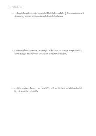 16 PAT 1 (มี.ค. 55)
45. จากข้อมูลข้างต้น สมมุติว่าคะแนนมีการแจกแจงปกติ มีสัมประสิทธิการแปรผันเป็น ଵ
ଷ
ถ้าคะแนนสูงสุดของเกรด B
มีคะแนนมาตรฐานเป็น 1.5 แล้ว คะแนนเฉลียของนักเรียนห้องนีเท่ากับกีคะแนน
46. จงหาจํานวนวิธีทังหมดในการจัด ชาย 3 คน และหญิง 3 คน ซึงมี นาย ก. และ นางสาว ข. รวมอยู่ด้วย ให้ยืนเป็น
แถวตรง 2 แถวๆละ 3 คน โดยที นาย ก. และ นางสาว ข. ไม่ได้ยืนติดกันในแถวเดียวกัน
47. ถ้า ݀ เป็นจํานวนเต็มบวกทีมากกว่า 1 และจํานวน 1059 , 1417 และ 2312 หารด้วย ݀ แล้วมีเศษเหลือเท่ากัน
คือ ‫ݎ‬ แล้วค่าของ ݀ + ‫ݎ‬ เท่ากับเท่าใด
 