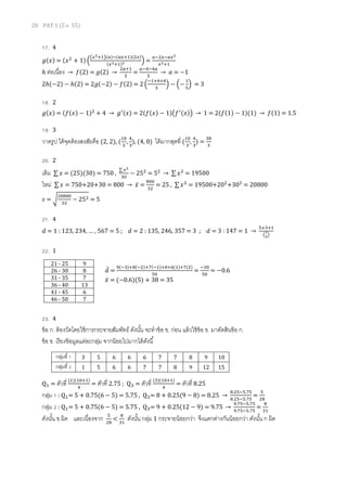 20 PAT 1 (มี.ค. 55)
17. 4
݃ሺ‫ݔ‬ሻ = ሺ‫ݔ‬ଶ
+ 1ሻ ቀ
൫௫మାଵ൯ሺ௔ሻିሺ௔௫ାଵሻ(ଶ௫)
ሺ௫మାଵሻమ ቁ =
௔ିଶ௫ି௔௫మ
௫మାଵ
ℎ ต่อเนือง → ݂ሺ2ሻ = ݃ሺ2ሻ →
ଶ௔ାଵ
ହ
=
௔ିସିସ௔
ହ
→ ܽ = −1
2ℎሺ−2ሻ − ℎሺ2ሻ = 2݃ሺ−2ሻ − ݂ሺ2ሻ = 2 ቀ
ିଵାସାସ
ହ
ቁ − ቀ−
ଵ
ହ
ቁ = 3
18. 2
݃ሺ‫ݔ‬ሻ = ሺ݂ሺ‫ݔ‬ሻ − 1ሻଶ
+ 4 → ݃ᇱሺ‫ݔ‬ሻ = 2ሺ݂ሺ‫ݔ‬ሻ − 1ሻ൫݂ᇱሺ‫ݔ‬ሻ൯ → 1 = 2ሺ݂ሺ1ሻ − 1ሻ(1) → ݂ሺ1ሻ = 1.5
19. 3
วาดรูป ได้จุดต้องสงสัยคือ (2, 2), (
ଵ଴
ଷ
,
ସ
ଷ
), (4, 0) ได้มากสุดที (
ଵ଴
ଷ
,
ସ
ଷ
) =
ଷ଼
ଷ
20. 2
เดิม ∑ ‫ݔ‬ = (25)(30) = 750 ,
∑ ௫మ
ଷ଴
− 25ଶ
= 5ଶ
→ ∑ ‫ݔ‬ଶ
= 19500
ใหม่ ∑ ‫ݔ‬ = 750+20+30 = 800 → ‫̅ݔ‬ =
଼଴଴
ଷଶ
= 25 , ∑ ‫ݔ‬ଶ
= 19500+20ଶ
+30ଶ
= 20800
‫ݏ‬ = ට
ଶ଴଼଴଴
ଷଶ
− 25ଶ = 5
21. 4
݀ = 1 : 123, 234, … , 567 = 5 ; ݀ = 2 : 135, 246, 357 = 3 ; ݀ = 3 : 147 = 1 →
ହାଷାଵ
൫ళ
య൯
22. 1
݀̅ =
ଽሺିଷሻା଼ሺିଶሻା଻ሺିଵሻା଴ା଺(ଵ)ା଻(ଶ)
ହ଴
=
ିଷ଴
ହ଴
= −0.6
‫̅ݔ‬ = (−0.6)(5) + 38 = 35
23. 4
ข้อ ก. ต้องวัดโดยใช้การกระจายสัมพัทธ์ ดังนัน จะทําข้อ ข. ก่อน แล้วใช้ข้อ ข. มาตัดสินข้อ ก.
ข้อ ข. เรียงข้อมูลแต่ละกลุ่ม จากน้อยไปมากได้ดังนี
Qଵ = ตัวที (ଵ)ሺଵ଴ାଵሻ
ସ
= ตัวที 2.75 ; Qଷ = ตัวที (ଷ)ሺଵ଴ାଵሻ
ସ
= ตัวที 8.25
กลุ่ม 1 : Qଵ= 5 + 0.75(6 − 5) = 5.75 , Qଷ= 8 + 0.25(9 − 8) = 8.25 →
଼.ଶହିହ.଻ହ
଼.ଶହିହ.଻ହ
=
ହ
ଶ଼
กลุ่ม 2 : Qଵ= 5 + 0.75(6 − 5) = 5.75 , Qଷ= 9 + 0.25(12 − 9) = 9.75 →
ଽ.଻ହିହ.଻ହ
ଽ.଻ହିହ.଻ହ
=
଼
ଷଵ
ดังนัน ข ผิด และเนืองจาก ହ
ଶ଼
<
଼
ଷଵ
ดังนัน กลุ่ม 1 กระจายน้อยกว่า จึงแตกต่างกันน้อยกว่า ดังนัน ก ผิด
21 - 25 9
26 - 30 8
31 - 35 7
36 - 40 13
41 - 45 6
46 - 50 7
กลุ่มที 1 3 5 6 6 6 7 7 8 9 10
กลุ่มที 2 1 5 6 6 7 7 8 9 12 15
 