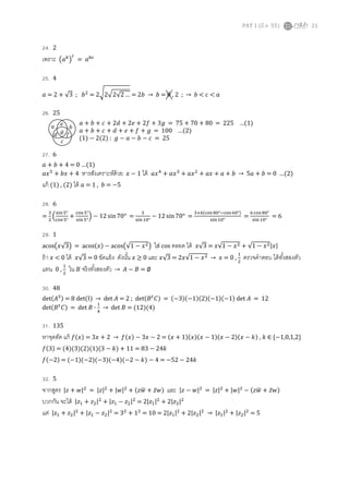 PAT 1 (มี.ค. 55) 21
24. 2
เพราะ ൫ܽ௕
൯
௖
= ܽ௕௖
25. 4
ܽ = 2 + √3 ; ܾଶ
= 2ට2ඥ2√2 … = 2ܾ → ܾ = 0 , 2 ; → ܾ < ܿ < ܽ
26. 25
ܽ + ܾ + ܿ + 2݀ + 2݁ + 2݂ + 3݃ = 75 + 70 + 80 = 225 …(1)
ܽ + ܾ + ܿ + ݀ + ݁ + ݂ + ݃ = 100 …(2)
(1) − 2(2) : ݃ − ܽ − ܾ − ܿ = 25
27. 6
ܽ + ܾ + 4 = 0 …(1)
ܽ‫ݔ‬ହ
+ ܾ‫ݔ‬ + 4 หารสังเคราะห์ด้วย ‫ݔ‬ − 1 ได้ ܽ‫ݔ‬ସ
+ ܽ‫ݔ‬ଷ
+ ܽ‫ݔ‬ଶ
+ ܽ‫ݔ‬ + ܽ + ܾ → 5ܽ + ܾ = 0 …(2)
แก้ (1) , (2) ได้ ܽ = 1 , ܾ = −5
28. 6
=
ଷ
ଶ
ቀ
ୱ୧୬ହ°
ୡ୭ୱହ°
+
ୡ୭ୱହ°
ୱ୧୬ହ°
ቁ − 12 sin 70° =
ଷ
ୱ୧୬ଵ଴°
− 12 sin 70° =
ଷା଺ሺୡ୭ୱ଼଴°ିୡ୭ୱ଺଴°ሻ
ୱ୧୬ଵ଴°
=
଺ୡ୭ୱ଼଴°
ୱ୧୬ଵ଴°
= 6
29. 1
acos൫‫3√ݔ‬൯ = acosሺ‫ݔ‬ሻ − acos൫√1 − ‫ݔ‬ଶ൯ ใส่ cos ตลอด ได้ ‫3√ݔ‬ = ‫1√ݔ‬ − ‫ݔ‬ଶ + √1 − ‫ݔ‬ଶ|‫|ݔ‬
ถ้า ‫ݔ‬ < 0 ได้ ‫3√ݔ‬ = 0 ขัดแย้ง ดังนัน ‫ݔ‬ ≥ 0 และ ‫3√ݔ‬ = 2‫1√ݔ‬ − ‫ݔ‬ଶ → ‫ݔ‬ = 0 ,
ଵ
ଶ
ตรวจคําตอบ ได้ทังสองตัว
แทน 0 ,
ଵ
ଶ
ใน ‫ܤ‬ จริงทังสองตัว → ‫ܣ‬ − ‫ܤ‬ = ∅
30. 48
detሺ‫ܣ‬ଷሻ = 8 det(I) → det ‫ܣ‬ = 2 ; detሺ‫ܤ‬௧
‫ܥ‬ሻ = ሺ−3ሻሺ−1ሻሺ2ሻሺ−1ሻሺ−1ሻ det ‫ܣ‬ = 12
detሺ‫ܤ‬௧
‫ܥ‬ሻ = det ‫ܤ‬ ∙
ଵ
ସ
→ det ‫ܤ‬ = (12)(4)
31. 135
หาจุดตัด แก้ ݂ሺ‫ݔ‬ሻ = 3‫ݔ‬ + 2 → ݂ሺ‫ݔ‬ሻ − 3‫ݔ‬ − 2 = ሺ‫ݔ‬ + 1ሻሺ‫ݔ‬ሻሺ‫ݔ‬ − 1ሻሺ‫ݔ‬ − 2ሻሺ‫ݔ‬ − ݇ሻ , ݇ ∈ {−1,0,1,2}
݂ሺ3ሻ = (4)(3)(2)(1)(3 − ݇) + 11 = 83 − 24݇
݂ሺ−2ሻ = (−1)(−2)(−3)(−4)(−2 − ݇) − 4 = −52 − 24݇
32. 5
จากสูตร |‫ݖ‬ + ‫|ݓ‬ଶ
= |‫|ݖ‬ଶ
+ |‫|ݓ‬ଶ
+ ሺ‫ݓݖ‬ഥ + ‫̅ݖ‬‫ݓ‬ሻ และ |‫ݖ‬ − ‫|ݓ‬ଶ
= |‫|ݖ‬ଶ
+ |‫|ݓ‬ଶ
− ሺ‫ݓݖ‬ഥ + ‫̅ݖ‬‫ݓ‬ሻ
บวกกัน จะได้ |‫ݖ‬ଵ + ‫ݖ‬ଶ|ଶ
+ |‫ݖ‬ଵ − ‫ݖ‬ଶ|ଶ
= 2|‫ݖ‬ଵ|ଶ
+ 2|‫ݖ‬ଶ|ଶ
แต่ |‫ݖ‬ଵ + ‫ݖ‬ଶ|ଶ
+ |‫ݖ‬ଵ − ‫ݖ‬ଶ|ଶ
= 3ଶ
+ 1ଶ
= 10 = 2|‫ݖ‬ଵ|ଶ
+ 2|‫ݖ‬ଶ|ଶ
→ |‫ݖ‬ଵ|ଶ
+ |‫ݖ‬ଶ|ଶ
= 5
ܽ ܾ
ܿ
݀
݁
݂
݃
 