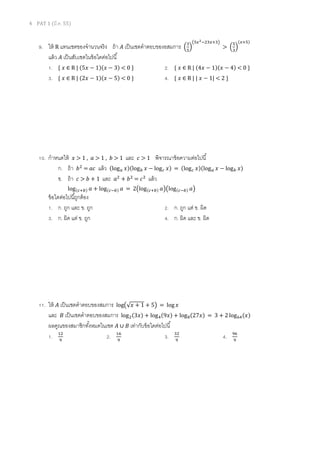 4 PAT 1 (มี.ค. 55)
9. ให้ R แทนเซตของจํานวนจริง ถ้า ‫ܣ‬ เป็นเซตคําตอบของอสมการ ቀ
ଷ
ହ
ቁ
൫ହ௫మିଶଷ௫ାଷ൯
> ቀ
ହ
ଷ
ቁ
ሺ௫ାହሻ
แล้ว ‫ܣ‬ เป็นสับเซตในข้อใดต่อไปนี
1. { ‫ݔ‬ ∈ R | ሺ5‫ݔ‬ − 1ሻሺ‫ݔ‬ − 3ሻ < 0 } 2. { ‫ݔ‬ ∈ R | ሺ4‫ݔ‬ − 1ሻሺ‫ݔ‬ − 4ሻ < 0 }
3. { ‫ݔ‬ ∈ R | ሺ2‫ݔ‬ − 1ሻሺ‫ݔ‬ − 5ሻ < 0 } 4. { ‫ݔ‬ ∈ R | |	‫ݔ‬ − 1| < 2 }
10. กําหนดให้ ‫ݔ‬ > 1 , ܽ > 1 , ܾ > 1 และ ܿ > 1 พิจารณาข้อความต่อไปนี
ก. ถ้า ܾଶ
= ܽܿ แล้ว ሺlog௔ ‫ݔ‬ሻሺlog௕ ‫ݔ‬ − log௖ ‫ݔ‬ሻ = ሺlog௖ ‫ݔ‬ሻሺlog௔ ‫ݔ‬ − log௕ ‫ݔ‬ሻ
ข. ถ้า ܿ > ܾ + 1 และ ܽଶ
+ ܾଶ
= ܿଶ
แล้ว
logሺ௖ା௕ሻ ܽ + logሺ௖ି௕ሻ ܽ = 2൫logሺ௖ା௕ሻ ܽ൯൫logሺ௖ି௕ሻ ܽ൯
ข้อใดต่อไปนีถูกต้อง
1. ก. ถูก และ ข. ถูก 2. ก. ถูก แต่ ข. ผิด
3. ก. ผิด แต่ ข. ถูก 4. ก. ผิด และ ข. ผิด
11. ให้ ‫ܣ‬ เป็นเซตคําตอบของสมการ log൫√‫ݔ‬ + 1 + 5൯ = log ‫ݔ‬
และ ‫ܤ‬ เป็นเซตคําตอบของสมการ logଶሺ3‫ݔ‬ሻ + logସሺ9‫ݔ‬ሻ + log଼ሺ27‫ݔ‬ሻ = 3 + 2 log଺ସሺ‫ݔ‬ሻ
ผลคูณของสมาชิกทังหมดในเซต ‫ܣ‬ ∪ ‫ܤ‬ เท่ากับข้อใดต่อไปนี
1. ଵଶ
ଽ
2. ଵ଺
ଽ
3. ଷଶ
ଽ
4. ଽ଺
ଽ
 