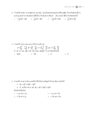 PAT 1 (มี.ค. 55) 5
12. กําหนดให้ จุด A(−1, 1), B(2, 5) และ C(2, −3) เป็นจุดยอดของรูปสามเหลียม ABC ให้ L เป็นเส้นตรงทีผ่าน
จุด A และจุด B ลากส่วนเส้นตรง CDതതതത ตังฉากกับเส้นตรง L ทีจุด D แล้วเวกเตอร์ ADሬሬሬሬሬറ เท่ากับข้อใดต่อไปนี
1. −
଻
ଶହ
ሺ3ଓ̅ − 4ଔ̅ሻ 2. ଻
ଶହ
ሺ3ଓ̅ − 4ଔ̅ሻ 3. −
଻
ଶହ
ሺ3ଓ̅ + 4ଔ̅ሻ 4. ଻
ଶହ
ሺ3ଓ̅ + 4ଔ̅ሻ
13. กําหนดให้ ܽ, ܾ, ܿ, ݀, ‫ݔ‬ และ ‫ݕ‬ เป็นจํานวนจริง และ
‫ܣ‬ = ൤
1 ‫ݔ‬
‫ݕ‬ −1
൨ , ‫ܤ‬ = ቂ
ܽ ܾ
ܿ ݀
ቃ , ‫ܥ‬ = ቂ
−1 0
0 1
ቃ และ I = ቂ
1 0
0 1
ቃ
ถ้า ‫ܣ‬ଶ
= I และ ‫ܤܣ‬ = 2‫ܥ‬ แล้ว ค่าของ detሺ‫ܤ‬ିଵሻ เท่ากับข้อใดต่อไปนี
1. 0.25 2. 0.5 3. 2 4. 4
14. กําหนดให้ ‫ݑ‬ത และ ‫̅ݒ‬ เป็นเวกเตอร์ใดๆ ซึงไม่ใช่เวกเตอร์ศูนย์ พิจารณาข้อความต่อไปนี
ก. |‫ݑ‬ത − ‫̅ݒ‬|ଶ
< |‫ݑ‬ത|ଶ
− |‫̅ݒ‬|ଶ
ข. ถ้า ‫ݑ‬ത ตังฉากกับ ‫̅ݒ‬ แล้ว |‫ݑ‬ത − ‫̅ݒ‬|ଶ
= |‫ݑ‬ത|ଶ
+ |‫̅ݒ‬|ଶ
ข้อใดต่อไปนีถูกต้อง
1. ก. ถูก และ ข. ถูก 2. ก. ถูก แต่ ข. ผิด
3. ก. ผิด แต่ ข. ถูก 4. ก. ผิด และ ข. ผิด
 