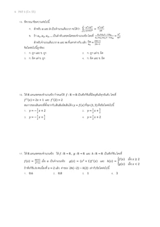 6 PAT 1 (มี.ค. 55)
15. พิจารณาข้อความต่อไปนี
ก. สําหรับ ܽ และ ܾ เป็นจํานวนเต็มบวก จะได้ว่า
∞
=
∑
1n
௔೙ା௕೙
ሺ௔ା௕ሻ೙ =
௔మା௕మ
௔௕
ข. ถ้า ܽଵ, ܽଶ, ܽଷ, … เป็นลําดับเลขคณิตของจํานวนจริง โดยที ௔భା௔మା⋯ା௔೙
௔భା௔మା௔యା⋯ା௔೘
=
௡మ
௠మ
สําหรับจํานวนเต็มบวก ݊ และ ݉ ทีแตกต่างกัน แล้ว ௔೘
௔೙
=
ଶ௠ିଵ
ଶ௡ିଵ
ข้อใดต่อไปนีถูกต้อง
1. ก. ถูก และ ข. ถูก 2. ก. ถูก แต่ ข. ผิด
3. ก. ผิด แต่ ข. ถูก 4. ก. ผิด และ ข. ผิด
16. ให้ R แทนเซตของจํานวนจริง กําหนดให้ ݂ : R → R เป็นฟังก์ชันทีมีอนุพันธ์ทุกอันดับ โดยที
݂ᇱᇱሺ‫ݔ‬ሻ = 2‫ݔ‬ + 1 และ ݂ᇱሺ2ሻ = 2
สมการของเส้นตรงทีตังฉากกับเส้นสัมผัสเส้นโค้ง ‫ݕ‬ = ݂ሺ‫ݔ‬ሻ ทีจุด (1, 3) คือข้อใดต่อไปนี
1. ‫ݕ‬ = −
ଵ
ଶ
‫ݔ‬ + 2 2. ‫ݕ‬ =
ଵ
ଶ
‫ݔ‬ +
ହ
ଶ
3. ‫ݕ‬ = −
ଵ
ଶ
‫ݔ‬ +
ହ
ଶ
4. ‫ݕ‬ =
ଵ
ଶ
‫ݔ‬ + 2
17. ให้ R แทนเซตของจํานวนจริง ให้ ݂ : R → R , ݃ : R → R และ ℎ : R → R เป็นฟังก์ชัน โดยที
݂ሺ‫ݔ‬ሻ =
௔௫ାଵ
௫మାଵ
เมือ ܽ เป็นจํานวนจริง ݃ሺ‫ݔ‬ሻ = ሺ‫ݔ‬ଶ
+ 1ሻ݂ᇱሺ‫ݔ‬ሻ และ ℎሺ‫ݔ‬ሻ = ൝
݂ሺ‫ݔ‬ሻ เมือ	‫ݔ‬ ≥ 2
݃ሺ‫ݔ‬ሻ เมือ	‫ݔ‬ < 2
ถ้าฟังก์ชัน ℎ ต่อเนืองที ‫ݔ‬ = 2 แล้ว ค่าของ 2ℎሺ−2ሻ − ℎሺ2ሻ เท่ากับข้อใดต่อไปนี
1. 0.6 2. 0.8 3. 1 4. 3
 