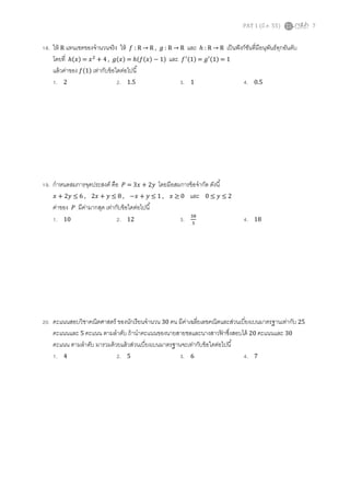 PAT 1 (มี.ค. 55) 7
18. ให้ R แทนเซตของจํานวนจริง ให้ ݂ : R → R , ݃ : R → R และ ℎ : R → R เป็นฟังก์ชันทีมีอนุพันธ์ทุกอันดับ
โดยที ℎሺ‫ݔ‬ሻ = ‫ݔ‬ଶ
+ 4 , ݃ሺ‫ݔ‬ሻ = ℎሺ݂ሺ‫ݔ‬ሻ − 1ሻ และ ݂ᇱሺ1ሻ = ݃ᇱሺ1ሻ = 1
แล้วค่าของ ݂ሺ1ሻ เท่ากับข้อใดต่อไปนี
1. 2 2. 1.5 3. 1 4. 0.5
19. กําหนดสมการจุดประสงค์ คือ ܲ = 3‫ݔ‬ + 2‫ݕ‬ โดยมีอสมการข้อจํากัด ดังนี
‫ݔ‬ + 2‫ݕ‬ ≤ 6 , 2‫ݔ‬ + ‫ݕ‬ ≤ 8 , −‫ݔ‬ + ‫ݕ‬ ≤ 1 , ‫ݔ‬ ≥ 0 และ 0 ≤ ‫ݕ‬ ≤ 2
ค่าของ ܲ มีค่ามากสุด เท่ากับข้อใดต่อไปนี
1. 10 2. 12 3. ଷ଼
ଷ
4. 18
20. คะแนนสอบวิชาคณิตศาสตร์ ของนักเรียนจํานวน 30 คน มีค่าเฉลียเลขคณิตและส่วนเบียงเบนมาตรฐานเท่ากับ 25
คะแนนและ 5 คะแนน ตามลําดับ ถ้านําคะแนนของนายสายชลและนางสาวฟ้ าซึงสอบได้ 20 คะแนนและ 30
คะแนน ตามลําดับ มารวมด้วยแล้วส่วนเบียงเบนมาตรฐานจะเท่ากับข้อใดต่อไปนี
1. 4 2. 5 3. 6 4. 7
 