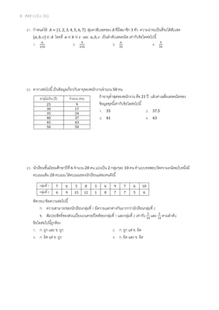 8 PAT 1 (มี.ค. 55)
21. กําหนดให้ ‫ܣ‬ = {1, 2, 3, 4, 5, 6, 7} สุ่มหาสับเซตของ ‫ܣ‬ ทีมีสมาชิก 3 ตัว ความน่าจะเป็นทีจะได้สับเซต
{ܽ, ܾ, ܿ} ⊂ ‫ܣ‬ โดยที ܽ < ܾ < ܿ และ ܽ, ܾ, ܿ เป็นลําดับเลขคณิต เท่ากับข้อใดต่อไปนี
1. ଺
ଶଵ଴
2. ଽ
ଶଵ଴
3. ଺
ଷହ
4. ଽ
ଷହ
22. ตารางต่อไปนี เป็นข้อมูลเกียวกับอายุของพนักงานจํานวน 50 คน
ถ้าอายุตําสุดของพนักงาน คือ 21 ปี แล้วค่าเฉลียเลขคณิตของ
ข้อมูลชุดนีเท่ากับข้อใดต่อไปนี
1. 35 2. 37.5
3. 41 4. 43
23. นักเรียนชันมัธยมศึกษาปีที 6 จํานวน 20 คน แบ่งเป็น 2 กลุ่มๆละ 10 คน ทําแบบทดสอบวัดความถนัดฉบับหนึงมี
คะแนนเต็ม 20 คะแนน ได้คะแนนของนักเรียนแต่ละคนดังนี
พิจารณาข้อความต่อไปนี
ก. ความสามารถของนักเรียนกลุ่มที 1 มีความแตกต่างกันมากกว่านักเรียนกลุ่มที 2
ข. สัมประสิทธิของส่วนเบียงเบนควอร์ไทล์ของกลุ่มที 1 และกลุ่มที 2 เท่ากับ ହ
ଵସ
และ ଷ
ଵସ
ตามลําดับ
ข้อใดต่อไปนีถูกต้อง
1. ก. ถูก และ ข. ถูก 2. ก. ถูก แต่ ข. ผิด
3. ก. ผิด แต่ ข. ถูก 4. ก. ผิด และ ข. ผิด
อายุไม่เกิน (ปี) จํานวน (คน)
25 9
30 17
35 24
40 37
45 43
50 50
กลุ่มที 1 7 6 5 8 3 6 9 7 6 10
กลุ่มที 2 6 9 15 12 1 8 7 7 5 6
 