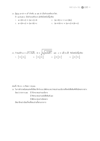 PAT 1 (มี.ค. 55) 9
24. นิยาม ܽ ∗ ܾ = ܽ௕
สําหรับ ܽ และ ܾ เป็นจํานวนจริงบวกใดๆ
ถ้า ܽ, ܾ และ ܿ เป็นจํานวนจริงบวก แล้วข้อใดต่อไปนีถูกต้อง
1. ܽ ∗ ሺܾ ∗ ܿሻ = ሺܽ ∗ ܿሻ ∗ ܾ 2. ሺܽ ∗ ܾሻ ∗ ܿ = ܽ ∗ ሺܾܿሻ
3. ܽ ∗ ሺܾ ∗ ܿሻ = ሺܽ ∗ ܾሻ ∗ ܿ 4. ሺܽ + ܾሻ ∗ ܿ = ሺܽ ∗ ܿሻ + ሺܾ ∗ ܿሻ
25. กําหนดให้ ܽ = ඥ7 + 4√3 , ܾ = ඨ2ට2ඥ2√2 … และ ܿ = √2 + √3 ข้อใดต่อไปนีถูกต้อง
1. ଵ
௖
>
ଵ
௔
>
ଵ
௕
2. ଵ
௖
>
ଵ
௕
>
ଵ
௔
3. ଵ
௕
>
ଵ
௔
>
ଵ
௖
4. ଵ
௕
>
ଵ
௖
>
ଵ
௔
ตอนที 2 ข้อ 26 - 50 ข้อละ 7 คะแนน
26. ในการสํารวจสโมสรแห่งหนึงมีสมาชิกจํานวน 100 คน พบว่าชอบอ่านนวนิยายหรือหนังสือพิมพ์หรือนิตยสาร อย่าง
น้อย 1 รายการ และ มี 75 คน ชอบอ่านนวนิยาย
มี 70 คน ชอบอ่านหนังสือพิมพ์ และ
มี 80 คน ชอบอ่านนิตยสาร
มีสมาชิกอย่างน้อยกีคนทีชอบอ่านทังสามรายการ
 