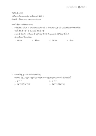 PAT 1 (มี.ค. 55) 1
PAT 1 (มี.ค. 55)
รหัสวิชา 71 วิชา ความถนัดทางคณิตศาสตร์ (PAT 1)
วันเสาร์ที 3 มีนาคม 2555 เวลา 13.00 - 16.00 น.
ตอนที 1 ข้อ 1 - 25 ข้อละ 5 คะแนน
1. สําหรับเซต ܵ ใดๆ ให้ ܵᇱ
แทนคอมพลีเมนต์ของเซต ܵ กําหนดให้ ‫,ܣ‬ ‫ܤ‬ และ ‫ܥ‬ เป็นเซตในเอกภพสัมพัทธ์ ࣯
โดยที ‫ܣ‬ ∩ ‫ܤ‬ = ‫ܤ‬ , ‫ܥ‬ ⊂ ‫ܣ‬ และ ‫ܤ‬ ∩ ‫ܥ‬ ≠ ∅
ถ้าเซต ࣯ มีสมาชิก 12 ตัว เซต ‫ܣ‬ᇱ
∪ ‫ܤ‬ᇱ
มีสมาชิก 10 ตัว และเซต ‫ܣ‬ ∩ ‫ܤ‬ᇱ
มีสมาชิก 4 ตัว
แล้วจะมีเซต ‫ܥ‬ ทังหมดกีเซต
1. 60 เซต 2. 48 เซต 3. 16 เซต 4. 8 เซต
2. กําหนดให้ ‫,݌‬ ‫,ݍ‬ ‫ݎ‬ และ ‫ݏ‬ เป็นประพจน์ใดๆ
ประพจน์ ሾሺ‫݌‬ ∧ ~‫ݍ‬ሻ ∨ ~‫݌‬ሿ ⇒ ሾሺ‫ݎ‬ ∨ ‫ݏ‬ሻ ∧ ሺ‫ݎ‬ ∨ ~‫ݏ‬ሻሿ สมมูลกับประพจน์ในข้อใดต่อไปนี
1. ‫݌‬ ⇒ ‫ݎ‬ 2. ‫ݍ‬ ⇒ ‫ݎ‬
3. ሺ‫݌‬ ∨ ‫ݎ‬ሻ ∧ ሺ‫ݍ‬ ∨ ‫ݎ‬ሻ 4. ሺ‫ݍ‬ ∨ ‫ݎ‬ሻ ∧ ሺ‫ݍ‬ ∨ ‫ݏ‬ሻ
 