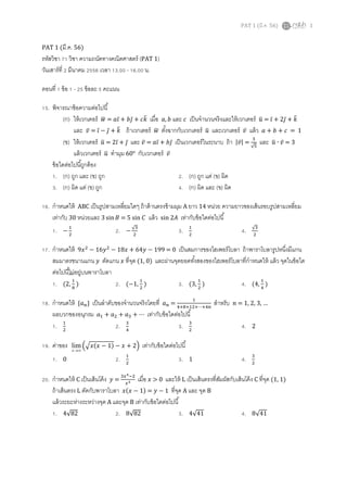 PAT 1 (??.?. 56) 1
PAT 1 (??.?. 56)
???????? 71 ???? ????????????????????? (PAT 1)
?????????? 2 ?????? 2556 ???? 13.00 - 16.00 ?.
????? 1 ??? 1 - 25 ????? 5 ?????
15. ?????????????????????
(?) ??????????? ???? = ??? + ??? + ??? ???? ?, ? ??? ? ???????????????????????????? ???? = ?? + 2?? + ??
??? ???? = ?? ? ?? + ?? ??????????? ???? ????????????????? ???? ??????????? ???? ???? ? + ? + ? = 1
(?) ??????????? ???? = 2?? + ?? ??? ???? = ??? + ??? ??????????????????? ??? |????| =
?
?
??? ???? ? ???? = 3
???????????? ???? ?????? 60 ??????????? ????
???????????????????
1. (?) ??? ??? (?) ??? 2. (?) ??? ??? (?) ???
3. (?) ??? ??? (?) ??? 4. (?) ??? ??? (?) ???
16. ????????? ABC ??????????????????? ????????????????? A ??? 14 ????? ?????????????????????????????
??????? 30 ???????? 3 sin??? = 5 sin ??? ???? sin 2??? ???????????????????
1. ?
?
?
2. ?
?
?
3. ?
?
4. ?
?
17. ????????? 9????
? 16????
? 18??? + 64??? ? 199 = 0 ??????????????????????? ???????????????????????
????????????? ??? ?????? ??? ????? (1, 0) ???????????????????????????????????????????? ???? ??????????
????????????????????????
1. (2,
?
?
) 2. (?1,
?
?
) 3. (3,
?
?
) 4. (4,
?
?
)
18. ????????? {??} ???????????????????????????? ?? =
?
???????????
??????? ? = 1, 2, 3, 
?????????????? ?? + ?? + ?? + ? ???????????????????
1. ?
?
2. ?
?
3. ?
?
4. 2
19. ?????? ޡx
lim ????(?? ? 1) ? ??? + 2? ???????????????????
1. 0 2. ?
?
3. 1 4. ?
?
20. ????????? C ???????????? ??? =
?????
?? ???? ??? > 0 ?????? L ?????????????????????????????? C ????? (1, 1)
?????????? L ?????????????? ??(?? ? 1) = ??? ? 1 ????? A ??? ??? B
?????????????????????? A ?????? B ???????????????????
1. 482 2. 882 3. 441 4. 841
 