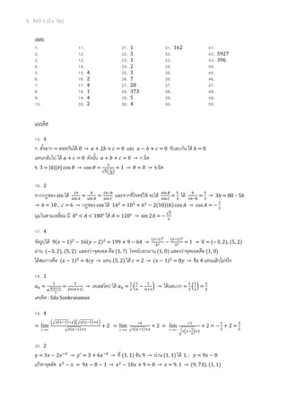 4 PAT 1 (??.?. 56)
????
1. 11. 21. 1 31. 162 41.
2. 12. 22. 3 32. 42. 5927
3. 13. 23. 1 33. 43. 396
4. 14. 24. 2 34. 44.
5. 15. 4 25. 3 35. 45.
6. 16. 2 26. 7 36. 46.
7. 17. 4 27. 20 37. 47.
8. 18. 1 28. 373 38. 48.
9. 19. 4 29. 5 39. 49.
10. 20. 2 30. 4 40. 50.
??????
15. 4
?. ?????? = ????????? 0  ? + 2? + ? = 0 ??? ? ? ? + ? = 0 ???????? ??? ? = 0
????????? ??? ? + ? = 0 ?????? ? + ? + ? = 0  ? ???
?. 3 = |????||????| cos ?  cos ? =
?
??
?
?
?
= 1  ? = 0  ? ???
16. 2
???????? sin ??? ??
????
=
?
??? ?
=
????
??? ?
???????????????? ????? ????
????
=
?
?
??? ?
????
=
?
?
 3? = 80 C 5?
 ? = 10 , ? = 6  ????? cos ??? 14?
= 10?
+ 6?
? 2(10)(6) cos ???  cos ??? = ?
?
?
?????????????? ?? 0 < ??? < 180 ??? ??? = 120  sin 2??? = ?
?
?
17. 4
????????? 9(??? ? 1)?
? 16(??? ? 2)?
= 199 + 9 ? 64 
(???)?
?? ?
(???)?
?? = 1  V = (?3, 2), (5, 2)
???? (?3, 2), (5, 2) ????????????? ??? (1, ?) ???????????? (1, 0) ???????????????? (1, 0)
??????????? (??? ? 1)?
= 4????  ??? (5, 2) ??? ? = 2  (??? ? 1)?
= 8???  ??? 4 ??????????????
18. 1
?? =
?
??
?(???)
?
=
?
??(???)
 ???????? ??? ?? =
?
?
?
?
?
?
?
???
?  ???????? =
?
?
?
?
?
? =
?
?
?????? : Sila Sookrasamee
19. 4
=
ޡx
lim
???(???)??????(???)???
??(???)??
+ 2 =
ޡx
lim
??
??(???)??
+ 2 =
ޡx
lim
??
?????
?
?
???
+ 2 = ?
?
?
+ 2 =
?
?
20. 2
??? = 3??? ? 2?????
 ????
= 3 + 6?????
 ?? (1, 1) ??? 9  ???? (1, 1) ??? L : ??? = 9??? ? 8
??????????? ????
? ??? = 9??? ? 8 ? 1  ????
? 10??? + 9 = 0  ??? = 9, 1  (9, 73), (1, 1)
 