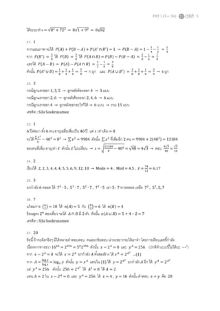 PAT 1 (??.?. 56) 5
??????????? = 8? + 72? = 81 + 9? = 882
21. 1
????????? ????? ?(?)?? + ?(??? ? ?)?? + ?(????
 ????) = 1  ?(??? ? ?)?? = 1 ?
?
?
?
?
?
=
?
?
??? ?(????
) =
?
?
??? ?(?)?? =
?
?
??? ?(???  ?)?? = ?(?)?? ? ?(??? ? ?)?? =
?
?
?
?
?
=
?
?
?????? ?(??? ? ?)?? = ?(?)?? ? ?(???  ?)?? =
?
?
?
?
?
=
?
?
?????? ?(????
 ?)?? =
?
?
+
?
?
+
?
?
=
?
?
 ? ??? ??? ?(???  ????) =
?
?
+
?
?
+
?
?
=
?
?
 ? ???
22. 3
????????????? 1, 3, 5  ?????????????? 4  3 ???
????????????? 2, 6  ?????????????? 2, 4, 6  6 ???
????????????? 4  ???????????????????  6 ???  ??? 15 ???
?????? : Sila Sookrasamee
23. 1
6 ??????? ??? 6 ?? ????????????????? 40 ?? ??? ??? ???????? = 8
?????  ??
?
? 40?
= 8?
  ????
= 9984 ??????  ????
????????? 2 ?? = 9984 + 2(40?) = 13184
??????????? ???????? ???? ?????? ???? ?????????  ??? = ?
?????
?
? 40? = 48 = 43  ??? ??
??
=
?
??
24. 2
???????? 2, 2, 3, 4, 4, 4, 5, 5, 6, 9, 12, 18  Mode = 4 , Med = 4.5 , ???? =
??
??
= 6.17
25. 3
???????? 6 ???? ??? 7?
? 5 , 5?
? 7 , 5?
? 7 , 7?
? 5 ??? 5 ? 7 ??????? ????? 7?
, 5?
, 5, 7
26. 7
???????? ??
?
? = 10 ??? ?(?)?? = 5 ??? ??
?
? = 6 ??? ?(?)?? = 4
???????? 2?
???????? ????? ???  ??? ?? 2 ??? ?????? ?(???  ?)?? = 5 + 4 C 2 = 7
?????? : Sila Sookrasamee
27. 20
????? ????????????? ?????????????????? ??????????? ???????????????????? ??????????????????????
?????????????? 16??
= 2???
= 5?
2???
?????? ??? ? 2?
= 0 ??? ????
= 256 (???????????????????? - -")
??? ??? ? 2?
= 0 ????? ??? = 2?
???????? ??? ?????????? ??? ????
= 2??
(1)
??? ??? =
??? ?
??? ?
= log? ??? ?????? ??? = ????
????? (1) ??? ??? = 2??
???????? ??? ??? ??? ????
= 2??
??? ????
= 256 ?????? 256 = 2??
??? ????
= 8 ??? ??? = 2
??? ??? = 2 ?? ??? ? 2?
= 0 ??? ????
= 256 ??? ??? = 4 , ??? = 16 ?????? ?????? ??? + ??? ??? 20
 