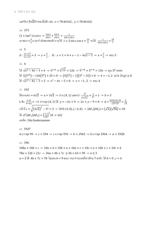 6 PAT 1 (??.?. 56)
(???????? ??????????????????? ???? ??? = 78.46162 , ??? = 78.46162)
28. 373
(1 + tan?
?)?? cot ??? =
??? ?
????
+
????
??? ?
=
?
??? ? ??? ?
???????? ?
?
???????????????????? ????? 1 + 2 sin ??? cos ??? =
??
?
????? ?
???? ??? ?
=
??
?
29. 5
??? :
(???)?
(???)? = 3  ??? =
?
?
, ??? : ??? + 1 = 4 + ??? ? 1 ? 4??? ? 1  ??? =
?
?
 ??? 5
30. 4
??? ???? ? 4??? ? 1 = ?  5???
+ 5
????
??? = 126  5???
+ 5???
= 126  ??? 5?
????
??? 5?5??
? ? 126?5?
? + 25 = 0  ?5?5?
? ? 1??5?
? 25? = 0  ? = ?1, 2 ??? ? ???????  0
??? ???? ? 4??? ? 1 = 2  ????
? 4??? ? 5 = 0  ??? = ?1 , 5  ??? 4
31. 162
????????? = 62  ? = 32  ???? (4, 1) ??????? ??
????
? +
?
?? = 1  ? = 3
L ??? ???
???.?
= ?2 ??????? (4, 1) ??? ??? = ?2??? + 9  2??? + ??? ? 9 = 0  ? =
|?(?)????|
?????
=
?
?
???? ?? ? = ??32?
?
? 3? = 3  ????? (3, 0), (?3, 0)  |AF?||AF?| = ?2??50? = 10
??? ??|AF?||AF?| = ?
?
?
?
?
10 = 162
?????? : Sila Sookrasamee
42. 5927
? ?????? 99  ? < 594  ? ?????? 593  ? < 2965  ? ?????? 2964  ? < 5928
43. 396
100? + 10? + ? = 10? + ? + 10? + ? + 10? + ? + 10? + ? + 10? + ? + 10? + ?
78? = 12? + 21?  26? = 4? + 7?  36 + 63 = 99  ?  3
? = 3 ??? 4? + 7? = 78 ?????? ? = 9 ???? ???????????????????? 7 ????? ??? ? = 9 , ? = 6
 