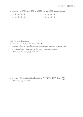 PAT 1 (มี.ค. 56) 11
25. กําหนดให้ ‫ܣ‬ = ඥ7√5
య
, ‫ܤ‬ = ඥ5√7
య
, ‫ܥ‬ = ඥ5√7
య
และ ‫ܦ‬ = ඥ7√5
య
ข้อใดต่อไปนีถูกต้อง
1. ‫ܦ‬ > ‫ܥ‬ > ‫ܣ‬ > ‫ܤ‬ 2. ‫ܣ‬ > ‫ܥ‬ > ‫ܤ‬ > ‫ܦ‬
3. ‫ܣ‬ > ‫ܤ‬ > ‫ܦ‬ > ‫ܥ‬ 4. ‫ܥ‬ > ‫ܣ‬ > ‫ܦ‬ > ‫ܤ‬
ตอนที 2 ข้อ 26 - 50 ข้อละ 7 คะแนน
26. กําหนดให้ ‫ܣ‬ และ ‫ܤ‬ เป็นเซตจํากัด โดยที ‫ܣ‬ ∩ ‫ܤ‬ ≠ ∅
สับเซตของ ‫ܣ‬ ทีมีสมาชิก 2 ตัว มีทังหมด 10 เซต และสับเซตของ ‫ܤ‬ ทีมีสมาชิก 2 ตัว มีทังหมด 6 เซต
ถ้า จํานวนสมาชิกชอง ܲ൫ܲ(‫ܣ‬ ∩ ‫)ܤ‬൯ เท่ากับ 16 เมือ ܲ(ܵ) แทน เพาเวอร์เซตของ ܵ
แล้ว จํานวนสมาชิกของเซต ‫ܣ‬ ∪ ‫ܤ‬ เท่ากับเท่าใด
27. ถ้า ‫ݔ‬ และ ‫ݕ‬ เป็นจํานวนจริงบวกทีสอดคล้องกับสมการ 5൫௫ିଶಲ൯2௬ಲ
= (16)଺ସ
เมือ ‫ܣ‬ =
୪୭୥ ௬
୪୭୥ ௫
แล้ว ค่าของ ‫ݔ‬ + ‫ݕ‬ เท่ากับเท่าใด
 