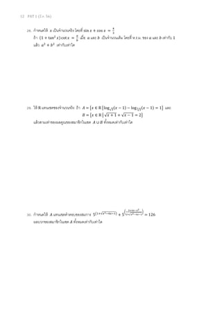 12 PAT 1 (มี.ค. 56)
28. กําหนดให้ ‫ݔ‬ เป็นจํานวนจริง โดยที sin ‫ݔ‬ + cos ‫ݔ‬ =
ସ
ଷ
ถ้า (1 + tanଶ
‫)ݔ‬ cot ‫ݔ‬ =
௔
௕
เมือ ܽ และ ܾ เป็นจํานวนเต็ม โดยที ห.ร.ม. ของ ܽ และ ܾ เท่ากับ 1
แล้ว ܽଶ
+ ܾଶ
เท่ากับเท่าใด
29. ให้ R แทนเซตชองจํานวนจริง ถ้า ‫ܣ‬ = ൛‫ݔ‬ ∈ R ห log√ଷ(‫ݔ‬ − 1) − log √ଷ
య (‫ݔ‬ − 1) = 1ൟ และ
‫ܤ‬ = ൛‫ݔ‬ ∈ R ห √‫ݔ‬ + 1 + √‫ݔ‬ − 1 = 2ൟ
แล้วสามเท่าของผลคูณของสมาชิกในเซต ‫ܣ‬ ∪ ‫ܤ‬ ทังหมดเท่ากับเท่าใด
30. กําหนดให้ ‫ܣ‬ แทนเซตคําตอบของสมการ 5൫ଵା√௫మିସ௫ିଵ൯
+ 5
൬
ఱశరೣషೣమ
మశඥೣమషరೣషభ
൰
= 126
ผลบวกของสมาชิกในเซต ‫ܣ‬ ทังหมดเท่ากับเท่าใด
 