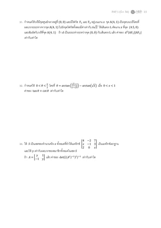 PAT 1 (มี.ค. 56) 13
31. กําหนดให้วงรีมีจุดศูนย์กลางอยู่ที (0, 0) และมีโฟกัส Fଵ และ Fଶ อยู่บนแกน ‫ݔ‬ จุด A(4, 1) เป็นจุดบนวงรีโดยที
ผลบวกระยะทางจากจุด A(4, 1) ไปยังจุดโฟกัสทังสองมีค่าเท่ากับ 6√2 ให้เส้นตรง L ตัดแกน ‫ݔ‬ ทีจุด (4.5, 0)
และสัมผัสกับวงรีทีจุด A(4, 1) ถ้า ݀ เป็นระยะห่างระหว่างจุด (0, 0) กับเส้นตรง L แล้ว ค่าของ ݀ଶ|AFଵ||AFଶ|
เท่ากับเท่าใด
32. กําหนดให้ 0 < ߠ <
గ
ଶ
โดยที ߠ = arctanቀ
√௫ାଵ
ଵି√௫
ቁ − arctan൫√‫ݔ‬൯ เมือ 0 < ‫ݔ‬ < 1
ค่าของ tan ߠ + cot ߠ เท่ากับเท่าใด
33. ให้ ܵ เป็นเซตของจํานวนจริง ‫ݔ‬ ทังหมดทีทําให้เมทริกซ์ ൥
4 −2 7
‫ݔ‬ −1 3
2 0 ‫ݔ‬
൩ เป็นเมทริกซ์เอกฐาน
และให้ ‫ݕ‬ เท่ากับผลบวกของสมาชิกทังหมดในเซต ܵ
ถ้า ‫ܣ‬ = ൤
‫ݕ‬ 1
−1 ‫ݕ‬
൨ แล้ว ค่าของ det(((‫ܣ‬௧)ିଵ)௧)ିଵ
เท่ากับเท่าใด
 