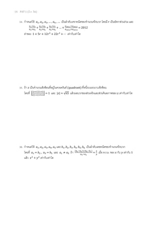 14 PAT 1 (มี.ค. 56)
34. กําหนดให้ ܽଵ, ܽଶ, ܽଷ, … , ܽ௡ , … เป็นลําดับเรขาคณิตของจํานวนจริงบวก โดยมี ‫ݎ‬ เป็นอัตราส่วนร่วม และ
௔భା௔య
௔మା௔ర
+
௔యା௔ఱ
௔రା௔ల
+
௔ఱା௔ళ
௔లା௔ఴ
+ … +
௔మబభభା௔మబభయ
௔మబభమା௔మబభర
= 2012
ค่าของ 1 + 5‫ݎ‬ + 12‫ݎ‬ଶ
+ 22‫ݎ‬ଷ
+ ⋯ เท่ากับเท่าใด
35. ถ้า ‫ݖ‬ เป็นจํานวนเชิงซ้อนทีอยู่ในควอดรันต์ (quadrant) ทีหนึงบนระนาบเชิงซ้อน
โดยที ቚ
(௭ାଵ)(ଵା୧)
௭(ଵା୧)ାହା୧
ቚ = 1 และ |‫|ݖ‬ = √65 แล้วผลบวกของส่วนจริงและส่วนจินตภาพของ ‫ݖ‬ เท่ากับเท่าใด
36. กําหนดให้ ܽଵ, ܽଶ, ܽଷ, ܽସ, ܽହ และ ܾଵ, ܾଶ, ܾଷ, ܾସ, ܾହ, ܾ଺ เป็นลําดับเลขคณิตของจํานวนจริงบวก
โดยที ܽଵ = ܾଶ , ܽହ = ܾହ และ ܽଵ ≠ ܽହ ถ้า (௕లି௕ర)ା(௕లି௕భ)
௔రି௔మ
=
௫
௬
เมือ ห.ร.ม. ของ ‫ݔ‬ กับ ‫ݕ‬ เท่ากับ 1
แล้ว ‫ݔ‬ଶ
+ ‫ݕ‬ଶ
เท่ากับเท่าใด
 