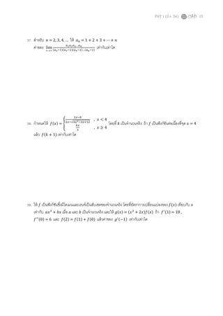 PAT 1 (มี.ค. 56) 15
37. สําหรับ ݊ = 2, 3, 4, … ให้ ܽ௡ = 1 + 2 + 3 + ⋯ + ݊
ค่าของ ∞→n
lim
௔మ௔య௔ర…௔೙
(௔మିଵ)(௔యିଵ)(௔రିଵ)…(௔೙ିଵ)
เท่ากับเท่าใด
38. กําหนดให้ ݂(‫)ݔ‬ = ቐ
ଶ௫ି଼
ଶ௫ି√ସ௫మିଷ௫ାଵଶ
, ‫ݔ‬ < 4
௞௫
ଷ
, ‫ݔ‬ ≥ 4
โดยที ݇ เป็นจํานวนจริง ถ้า ݂ เป็นฟังก์ชันต่อเนืองทีจุด ‫ݔ‬ = 4
แล้ว ݂(݇ + 1) เท่ากับเท่าใด
39. ให้ ݂ เป็นฟังก์ชันซึงมีโดเมนและเรนจ์เป็นสับเซตของจํานวนจริง โดยทีอัตราการเปลียนแปลงของ ݂(‫)ݔ‬ เทียบกับ ‫ݔ‬
เท่ากับ ܽ‫ݔ‬ଷ
+ ܾ‫ݔ‬ เมือ ܽ และ ܾ เป็นจํานวนจริง และให้ ݃(‫)ݔ‬ = (‫ݔ‬ଷ
+ 2‫)ݔ(݂)ݔ‬ ถ้า ݂ᇱ(1) = 18 ,
݂ᇱᇱ(0) = 6 และ ݂(2) = ݂(1) + ݂(0) แล้วค่าของ ݃ᇱ(−1) เท่ากับเท่าใด
 