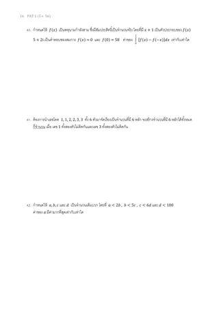 16 PAT 1 (มี.ค. 56)
40. กําหนดให้ ݂(‫)ݔ‬ เป็นพหุนามกําลังสาม ซึงมีสัมประสิทธิเป็นจํานวนจริง โดยทีมี ‫ݔ‬ + 1 เป็นตัวประกอบของ ݂(‫)ݔ‬
5 + 2i เป็นคําตอบชองสมการ ݂(‫)ݔ‬ = 0 และ ݂(0) = 58 ค่าของ
2
0
∫ ሾ݂(‫)ݔ‬ − ݂(−‫)ݔ‬ሿ݀‫ݔ‬ เท่ากับเท่าใด
41. ต้องการนําเลขโดด 1, 1, 2, 2, 3, 3 ทัง 6 ตัวมาจัดเรียงเป็นจํานวนทีมี 6 หลัก จะสร้างจํานวนทีมี 6 หลักได้ทังหมด
กีจํานวน เมือ เลข 1 ทังสองตัวไม่ติดกันและเลข 3 ทังสองตัวไม่ติดกัน
42. กําหนดให้ ܽ, ܾ, ܿ และ ݀ เป็นจํานวนเต็มบวก โดยที ܽ < 2ܾ , ܾ < 5ܿ , ܿ < 6݀ และ ݀ < 100
ค่าของ ܽ มีค่ามากทีสุดเท่ากับเท่าใด
 