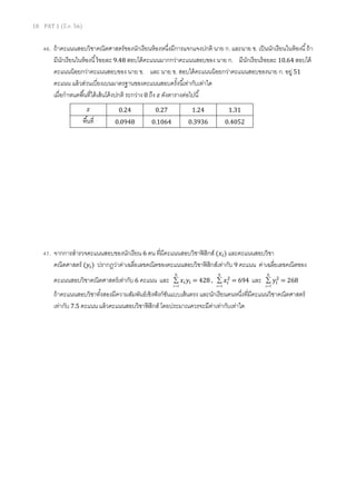 18 PAT 1 (มี.ค. 56)
46. ถ้าคะแนนสอบวิชาคณิตศาสตร์ของนักเรียนห้องหนึงมีการแจกแจงปกติ นาย ก. และนาย ข. เป็นนักเรียนในห้องนี ถ้า
มีนักเรียนในห้องนี ร้อยละ 9.48 สอบได้คะแนนมากกว่าคะแนนสอบของ นาย ก. มีนักเรียนร้อยละ 10.64 สอบได้
คะแนนน้อยกว่าคะแนนสอบของ นาย ข. และ นาย ข. สอบได้คะแนนน้อยกว่าคะแนนสอบของนาย ก. อยู่ 51
คะแนน แล้วส่วนเบียงเบนมาตรฐานของคะแนนสอบครังนีเท่ากับเท่าใด
เมือกําหนดพืนทีใต้เส้นโค้งปกติ ระกว่าง 0 ถึง ‫ݖ‬ ดังตารางต่อไปนี
47. จากการสํารวจคะแนนสอบของนักเรียน 6 คน ทีมีคะแนนสอบวิชาฟิสิกส์ (‫ݔ‬௜) และคะแนนสอบวิชา
คณิตศาสตร์ (‫ݕ‬௜) ปรากฏว่าค่าเฉลียเลขคณิตของคะแนนสอบวิชาฟิสิกส์เท่ากับ 9 คะแนน ค่าเฉลียเลขคณิตของ
คะแนนสอบวิชาคณิตศาสตร์เท่ากับ 6 คะแนน และ
6
1=
∑
i
‫ݔ‬௜‫ݕ‬௜ = 428 ,
6
1=
∑
i
‫ݔ‬௜
ଶ
= 694 และ
6
1=
∑
i
‫ݕ‬௜
ଶ
= 268
ถ้าคะแนนสอบวิชาทังสองมีความสัมพันธ์เชิงฟังก์ชันแบบเส้นตรง และนักเรียนคนหนึงทีมีคะแนนวิชาคณิตศาสตร์
เท่ากับ 7.5 คะแนน แล้วคะแนนสอบวิชาฟิสิกส์ โดยประมาณควรจะมีค่าเท่ากับเท่าใด
‫ݖ‬ 0.24 0.27 1.24 1.31
พืนที 0.0948 0.1064 0.3936 0.4052
 