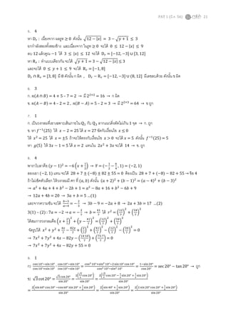 PAT 1 (มี.ค. 56) 21
5. 4
หา D௥ : เนืองจาก ผลรูท ≥ 0 ดังนัน ඥ12 − |‫|ݔ‬ = 3 − ඥ‫ݕ‬ + 1 ≤ 3
ยกกําลังสองทังสองข้าง และเนืองจาก ในรูท ≥ 0 จะได้ 0 ≤ 12 − |‫|ݔ‬ ≤ 9
ลบ 12 แล้วคูณ −1 ได้ 3 ≤ |‫|ݔ‬ ≤ 12 จะได้ D௥ = ሾ−12, −3ሿ ∪ ሾ3, 12ሿ
หา R௥ : ทําแบบเดียวกัน จะได้ ඥ‫ݕ‬ + 1 = 3 − ඥ12 − |‫|ݔ‬ ≤ 3
และจะได้ 0 ≤ ‫ݕ‬ + 1 ≤ 9 จะได้ R௥ = ሾ−1, 8ሿ
D௥ ∩ R௥ = ሾ3, 8ሿ มี 8 ดังนัน ก ผิด , D௥ − R௥ = ሾ−12, −3ሿ ∪ (8, 12ሿ มีเลขลบด้วย ดังนัน ข ผิด
6. 3
ก. ݊(‫ܣ‬ ∩ ‫)ܤ‬ = 4 + 5 – 7 = 2 → มี 2ଶ×ଶ
= 16 → ก ผิด
ข. ݊(‫ܣ‬ − ‫)ܤ‬ = 4 – 2 = 2 , ݊(‫ܤ‬ − ‫)ܣ‬ = 5 – 2 = 3 → มี 2ଶ×ଷ
= 64 → ข ถูก
7. 1
ก. เป็นวงกลมทีเอาเฉพาะเส้นภายใน Qଵ กับ Qଷ ลากแนวดิงตัดไม่เกิน 1 จุด → ก. ถูก
ข. หา ݂ିଵ(25) ให้ ‫ݔ‬ − 2 = 25 ได้ ‫ݔ‬ = 27 ขัดกับเงือนไข ‫ݔ‬ ≤ 0
ให้ ‫ݔ‬ଶ
= 25 ได้ ‫ݔ‬ = ±5 ถ้าจะให้ตรงกับเงือนไข ‫ݔ‬ > 0 จะได้ ‫ݔ‬ = 5 ดังนัน ݂ିଵ(25) = 5
หา ݃(5) ให้ 3‫ݔ‬ − 1 = 5 ได้ ‫ݔ‬ = 2 แทนใน 2‫ݔ‬ଶ
+ 3‫ݔ‬ จะได้ 14 → ข. ถูก
8. 4
พาราโบลาคือ (‫ݕ‬ − 1)ଶ
= −6 ቀ‫ݔ‬ +
ଵ
ଶ
ቁ → F = (−
ଵ
ଶ
−
଺
ସ
, 1) = (−2, 1)
ลองเอา (−2, 1) แทน จะได้ 28 + 7 ± (−8) ± 82 ± 55 = 0 ต้องเป็น 28 + 7 + (−8) − 82 + 55 → ข้อ 4
ถ้าไม่เช็คตัวเลือก ให้วงกลมมี ศก ที (ܽ, ܾ) ดังนัน (ܽ + 2)ଶ
+ (ܾ − 1)ଶ
= (ܽ − 4)ଶ
+ (ܾ − 3)ଶ
→ ܽଶ
+ 4ܽ + 4 + ܾଶ
− 2ܾ + 1 = ܽଶ
− 8ܽ + 16 + ܾଶ
− 6ܾ + 9
→ 12ܽ + 4ܾ = 20 → 3ܽ + ܾ = 5 …(1)
และจากความชัน จะได้ ௕ିଷ
௔ିସ
= −
ଶ
ଷ
→ 3ܾ − 9 = −2ܽ + 8 → 2ܽ + 3ܾ = 17 …(2)
3(1) – (2) : 7ܽ = −2 → ܽ = −
ଶ
଻
→ ܾ =
ସଵ
଻
ได้ ‫ݎ‬ଶ
= ቀ
ଵଶ
଻
ቁ
ଶ
+ ቀ
ଷସ
଻
ቁ
ଶ
ได้สมการวงกลมคือ ቀ‫ݔ‬ +
ଶ
଻
ቁ
ଶ
+ ቀ‫ݕ‬ −
ସଵ
଻
ቁ
ଶ
= ቀ
ଵଶ
଻
ቁ
ଶ
+ ቀ
ଷସ
଻
ቁ
ଶ
จัดรูปได้ ‫ݔ‬ଶ
+ ‫ݕ‬ଶ
+
ସ௫
଻
−
଼ଶ௬
଻
+ ቀ
ଶ
଻
ቁ
ଶ
+ ቀ
ସଵ
଻
ቁ
ଶ
− ቀ
ଵଶ
଻
ቁ
ଶ
− ቀ
ଷସ
଻
ቁ
ଶ
= 0
→ 7‫ݔ‬ଶ
+ 7‫ݕ‬ଶ
+ 4‫ݔ‬ − 82‫ݕ‬ − ቀ
ଵସ∙ଵ଴
଻
ቁ + ቀ
଻ହ∙଻
଻
ቁ = 0
→ 7‫ݔ‬ଶ
+ 7‫ݕ‬ଶ
+ 4‫ݔ‬ − 82‫ݕ‬ + 55 = 0
9. 1
ก) ୡ୭ୱ ଵ଴°ିୱ୧୬ଵ଴°
ୡ୭ୱ ଵ଴°ାୱ୧୬ଵ଴°
∙
ୡ୭ୱ ଵ଴°ିୱ୧୬ଵ଴°
ୡ୭ୱ ଵ଴°ିୱ୧୬ଵ଴°
=
ୡ୭ୱమ ଵ଴°ାୱ୧୬మ ଵ଴°ିଶୱ୧୬ଵ଴° ୡ୭ୱ ଵ଴°
ୡ୭ୱమ ଵ଴°ିୱ୧୬మ ଵ଴°
=
ଵିୱ୧୬ଶ଴°
ୡ୭ୱ ଶ଴°
= sec 20° − tan 20° → ถูก
ข) √3 cot 20° =
√ଷ ୡ୭ୱ ଶ଴°
ୱ୧୬ଶ଴°
=
ଶ൬
√య
మ
ୡ୭ୱ ଶ଴°൰
ୱ୧୬ଶ଴°
=
ଶ൬
√య
మ
ୡ୭ୱ ଶ଴° ି
భ
మ
ୱ୧୬ଶ଴° ା
భ
మ
ୱ୧୬ଶ଴°൰
ୱ୧୬ ଶ଴°
=
ଶቀୱ୧୬଺଴°ୡ୭ୱ ଶ଴° ିୡ୭ୱ ଺଴°ୱ୧୬ଶ଴° ା
భ
మ
ୱ୧୬ଶ଴°ቁ
ୱ୧୬ଶ଴°
=
ଶቀୱ୧୬ସ଴° ା
భ
మ
ୱ୧୬ ଶ଴°ቁ
ୱ୧୬ଶ଴°
=
ଶቀଶ ୱ୧୬ଶ଴° ୡ୭ୱ ଶ଴° ା
భ
మ
ୱ୧୬ଶ଴°ቁ
ୱ୧୬ଶ଴°
 