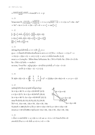 22 PAT 1 (มี.ค. 56)
=
ସ ୱ୧୬ ଶ଴°ୡ୭ୱ ଶ଴° ା ୱ୧୬ଶ଴°
ୱ୧୬ଶ଴°
= 4 cos 20° + 1 → ถูก
10. 3
ใส่ tan ตลอด ได้ ଵି௫ ା ଶ௫
ଵି(ଵି௫)(ଶ௫)
=
ଶඥଶ௫(ଵି௫)
ଵିଶ௫(ଵି௫)
→ 1 + ‫ݔ‬ = 2ඥ2‫1(ݔ‬ − ‫)ݔ‬ → 1 + 2‫ݔ‬ + ‫ݔ‬ଶ
= 8‫ݔ‬ − 8‫ݔ‬ଶ
→ 9‫ݔ‬ଶ
− 6‫ݔ‬ + 1 = 0 → (3‫ݔ‬ − 1)ଶ
= 0 → ‫ݔ‬ =
ଵ
ଷ
→ cos
గ
ଷ
=
ଵ
ଶ
11. 2
ቚ−
ଵ
ଷ
ቚ <
ଵ
ଶ
ดังนัน ݂ ቆ݂ ൬݂ ቀ−
ଵ
ଷ
ቁ൰ቇ = ݂൫݂(−3)൯
|−3| ≥
ଵ
ଶ
ดังนัน ݂൫݂(−3)൯ = ݂ ቀ
ଵ
ଶ
+
ଵ
ିଷ
ቁ = ݂ ቀ
ଵ
଺
ቁ
ቚ
ଵ
଺
ቚ <
ଵ
ଶ
ดังนัน ݂ ቀ
ଵ
଺
ቁ = 6
12. 3
หลัง log เป็นลบไม่ได้ ดังนัน ‫ݔ‬ > 1 จะได้ ଶ
௫ିଵ
≥ ‫ݔ‬
คูณ ‫ݔ‬ − 1 ทังสองข้างได้ ไม่ต้องกลับเครืองหมาย เพราะ ‫ݔ‬ > 1 ทําให้ ‫ݔ‬ − 1 เป็นบวก → 2 ≥ ‫ݔ‬ଶ
− ‫ݔ‬
→ 0 ≥ (‫ݔ‬ − 2)(‫ݔ‬ + 1) → ‫ݔ‬ ∈ ሾ−1, 2ሿ → แต่ ‫ݔ‬ > 1 ดังนัน คําตอบคือ (1, 2ሿ
ลองเอา ‫ݔ‬ = 2 แทนดู ข้อ 1. ได้ฝังขวาติดลบ ไม่จริงแน่นอน ข้อ 2. ได้ 9 > 9 ไม่จริง ข้อ 3. ได้ 0 < 5 < 5 จริง
ข้อ 4. ได้ 8 > 12 ไม่จริง → ตอบข้อ 3
หมายเหตุ ถ้าจะแก้ ข้อ 1. อยู่ในรูป |‫|ܣ‬ = −‫ܣ‬ จะได้ ‫ܣ‬ ≤ 0 ดังนัน ‫ݔ‬ଶ
+ 2‫ݔ‬ − 3 < 0
แยกได้ (‫ݔ‬ + 3)(‫ݔ‬ − 1) → ሾ−3, 1ሿ
13. 4
ได้ ‫ܤ(ܣ‬ + 3I) = 2I → 2อ
4 3 2
0 2 ‫ݔ‬
0 −2 ‫ݕ‬ + 3
อ = 2ଷ
→ (2)(8‫ݕ‬ + 24 + 8‫)ݔ‬ = 8 → ‫ݔ‬ + ‫ݕ‬ = −2.5
14. 2
จุดตัดอยู่ใกล้กัน ต้องหาทุกจุดตัด ไม่งันรูปจะไม่ถูก
3‫ݔ‬ + 4‫ݕ‬ = 48 กับ ‫ݔ‬ + 2‫ݕ‬ = 22 ตัดกันที (4, 9)
‫ݔ‬ + 2‫ݕ‬ = 22 กับ 3‫ݔ‬ + 2‫ݕ‬ = 42 ตัดกันที (10, 6)
3‫ݔ‬ + 4‫ݕ‬ = 48 กับ 3‫ݔ‬ + 2‫ݕ‬ = 42 ตัดกันที (12, 3)
จุดมุม คือ (0, 0), (0, 11), (4, 9), (12, 3), (14, 0)
ได้ ܲ = 0 , 11ܽ + 66 , 13ܽ + 54 , 15ܽ + 18 , 14ܽ
จับแต่ละตัว = 288 แล้วแก้หา ܽ ได้ ܽ = 18 จาก 13ܽ + 54 กับ ܽ = 18 จาก 15ܽ + 18
ลองแทน ܽ = 18 จะได้ 288 มากสุดในบรรดา 11ܽ + 66 , 13ܽ + 54 , 15ܽ + 18 , 14ܽ
15. 4
ก. ตังฉาก = ดอทกันได้ 0 → ܽ + 2ܾ + ܿ = 0 และ ܽ − ܾ + ܿ = 0 จับลบกัน ได้ ܾ = 0
แทนกลับไป ได้ ܽ + ܿ = 0 ดังนัน ܽ + ܾ + ܿ = 0 → ก ผิด
14 16 22
11
12
21
‫ݔ‬ + 2‫ݕ‬ = 22
3‫ݔ‬ + 2‫ݕ‬ = 42
3‫ݔ‬ + 4‫ݕ‬ = 48
 