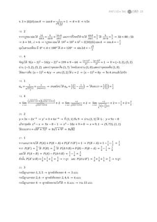 PAT 1 (มี.ค. 56) 23
ข. 3 = |‫ݑ‬ത||‫̅ݒ‬| cos ߠ → cos ߠ =
ଷ
√ହቀ
య
√ఱ
ቁ
= 1 → ߠ = 0 → ข ผิด
16. 2
จากกฎของ sin ได้ ଵସ
ୱ୧୬஺
=
௕
ୱ୧୬ ஻
=
ଵ଺ି௕
ୱ୧୬ ஼
และจากทีโจทย์ให้ จะได้ ୱ୧୬஻
ୱ୧୬஼
=
ହ
ଷ
ได้ ୠ
ଵ଺ିୠ
=
ହ
ଷ
→ 3ܾ = 80 – 5ܾ
→ ܾ = 10 , ܿ = 6 → กฏของ cos ได้ 14ଶ
= 10ଶ
+ 6ଶ
− 2(10)(6) cos ‫ܣ‬ → cos ‫ܣ‬ = −
ଵ
ଶ
มุมในสามเหลียม มี 0° < ‫ܣ‬ < 180° ได้ ‫ܣ‬ = 120° → sin 2‫ܣ‬ = −
√ଷ
ଶ
17. 4
จัดรูปได้ 9(‫ݔ‬ − 1)ଶ
− 16(‫ݕ‬ − 2)ଶ
= 199 + 9 − 64 →
(௫ିଵ)మ
ସమ −
(௬ିଶ)మ
ଷమ = 1 → V = (−3, 2), (5, 2)
ผ่าน (−3, 2), (5, 2) แสดงว่าจุดยอด คือ (1, ?) โจทย์บอกผ่าน (1, 0) แสดงว่าจุดยอดคือ (1, 0)
ได้สมการคือ (‫ݔ‬ − 1)ଶ
= 4ܿ‫ݕ‬ → แทน (5, 2) ได้ ܿ = 2 → (‫ݔ‬ − 1)ଶ
= 8‫ݕ‬ → ข้อ 4 แทนแล้วไม่จริง
18. 1
ܽ௡ =
ଵ
ସ∙
೙(೙శభ)
మ
=
ଵ
ଶ௡(௡ାଵ)
→ เทเลสโคป ได้ ܽ௡ =
ଵ
ଶ
ቀ
ଵ
௡
−
ଵ
௡ାଵ
ቁ → ได้ผลบวก =
ଵ
ଶ
ቀ
ଵ
ଵ
ቁ =
ଵ
ଶ
19. 4
=
∞→x
lim
ቀඥ௫(௫ିଵ)ି௫ቁቀඥ௫(௫ିଵ)ା௫ቁ
ඥ௫(௫ିଵ)ା௫
+ 2 =
∞→x
lim
ି௫
ඥ௫(௫ିଵ)ା௫
+ 2 =
∞→x
lim
ିଵ
ටଵቀଵି
భ
ೣ
ቁାଵ
+ 2 = −
ଵ
ଶ
+ 2 =
ଷ
ଶ
20. 2
‫ݕ‬ = 3‫ݔ‬ − 2‫ݔ‬ିଷ
→ ‫ݕ‬ᇱ
= 3 + 6‫ݔ‬ିସ
→ ที (1, 1) ชัน 9 → ผ่าน (1, 1) ได้ L : ‫ݕ‬ = 9‫ݔ‬ − 8
แก้หาจุดตัด ‫ݔ‬ଶ
− ‫ݔ‬ = 9‫ݔ‬ − 8 − 1 → ‫ݔ‬ଶ
− 10‫ݔ‬ + 9 = 0 → ‫ݔ‬ = 9, 1 → (9, 73), (1, 1)
ได้ระยะห่าง = √8ଶ + 72ଶ = 8√1 + 9ଶ = 8√82
21. 1
จากแผนภาพ จะได้ ܲ(‫)ܣ‬ + ܲ(‫ܤ‬ − ‫)ܣ‬ + ܲ(‫ܣ‬ᇱ
∩ ‫ܤ‬ᇱ) = 1 → ܲ(‫ܤ‬ − ‫)ܣ‬ = 1 −
ଵ
ସ
−
ଵ
ଶ
=
ଵ
ସ
จาก ܲ(‫ܤ‬ᇱ
) =
ହ
଼
ได้ ܲ(‫)ܤ‬ =
ଷ
଼
ได้ ܲ(‫ܣ‬ ∩ ‫)ܤ‬ = ܲ(‫)ܤ‬ − ܲ(‫ܤ‬ − ‫)ܣ‬ =
ଷ
଼
−
ଵ
ସ
=
ଵ
଼
และได้ ܲ(‫ܣ‬ − ‫)ܤ‬ = ܲ(‫)ܣ‬ − ܲ(‫ܣ‬ ∩ ‫)ܤ‬ =
ଵ
ଶ
−
ଵ
଼
=
ଷ
଼
ดังนัน ܲ(‫ܣ‬ᇱ
∪ ‫)ܤ‬ =
ଵ
଼
+
ଵ
ସ
+
ଵ
ସ
=
ହ
଼
→ ก ถูก และ ܲ(‫ܣ‬ ∪ ‫ܤ‬ᇱ) =
ଷ
଼
+
ଵ
଼
+
ଵ
ସ
=
ଷ
ସ
→ ข ถูก
22. 3
กรณีลูกแรกออก 1, 3, 5 → ลูกหลังต้องออก 4 → 3 แบบ
กรณีลูกแรกออก 2, 6 → ลูกหลังต้องออก 2, 4, 6 → 6 แบบ
กรณีลูกแรกออก 4 → ลูกหลังออกอะไรก็ได้ → 6 แบบ → รวม 15 แบบ
 
