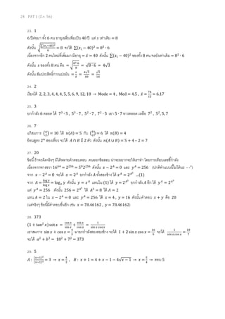 24 PAT 1 (มี.ค. 56)
23. 1
6 ปีต่อมา ทัง 6 คน อายุเฉลียเพิมเป็น 40 ปี แต่ ‫ݏ‬ เท่าเดิม = 8
ดังนัน ට
∑(௫೔ିସ଴)మ
଺
= 8 จะได้ ∑(‫ݔ‬௜ − 40)ଶ
= 8ଶ
∙ 6
เนืองจากอีก 2 คนใหม่ทีเพิมมา มีอายุ = ‫̅ݔ‬ = 40 ดังนัน ∑(‫ݔ‬௜ − 40)ଶ
ของทัง 8 คน จะยังเท่าเดิม = 8ଶ
∙ 6
ดังนัน ‫ݏ‬ ของทัง 8 คน คือ = ට
଼మ∙଺
଼
= √8 ∙ 6 = 4√3
ดังนัน สัมประสิทธิการแปรผัน =
௦
௫̅
=
ସ√ଷ
ସ଴
=
√ଷ
ଵ଴
24. 2
เรียงได้ 2, 2, 3, 4, 4, 4, 5, 5, 6, 9, 12, 18 → Mode = 4 , Med = 4.5 , ‫̅ݔ‬ =
଻ସ
ଵଶ
= 6.17
25. 3
ยกกําลัง 6 ตลอด ได้ 7ଷ
∙ 5 , 5ଷ
∙ 7 , 5ଶ
∙ 7 , 7ଶ
∙ 5 เอา 5 ∙ 7 หารตลอด เหลือ 7ଶ
, 5ଶ
, 5, 7
26. 7
แก้สมการ ൫௔
ଶ
൯ = 10 ได้ ݊(‫)ܣ‬ = 5 กับ ൫௕
ଶ
൯ = 6 ได้ ݊(‫)ܤ‬ = 4
ย้อนสูตร 2௡
สองเทียว จะได้ ‫ܣ‬ ∩ ‫ܤ‬ มี 2 ตัว ดังนัน ݊(‫ܣ‬ ∪ ‫)ܤ‬ = 5 + 4 – 2 = 7
27. 20
ข้อนี ถ้าจะคิดจริงๆ มีได้หลายคําตอบตอบ คนออกข้อสอบ น่าจะอยากจะให้เราทํา โดยการเทียบเลขชีกําลัง
เนืองจากทางขวา 16଺ସ
= 2ଶହ଺
= 5଴
2ଶହ଺
ดังนัน ‫ݔ‬ − 2஺
= 0 และ ‫ݕ‬஺
= 256 (ปกติทําแบบนีไม่ได้นะ - -")
จาก ‫ݔ‬ − 2஺
= 0 จะได้ ‫ݔ‬ = 2஺
ยกกําลัง ‫ܣ‬ ทังสองข้าง ได้ ‫ݔ‬஺
= 2஺మ
…(1)
จาก ‫ܣ‬ =
୪୭୥ ௬
୪୭୥ ௫
= log௫ ‫ݕ‬ ดังนัน ‫ݕ‬ = ‫ݔ‬஺
แทนใน (1) ได้ ‫ݕ‬ = 2஺మ
ยกกําลัง ‫ܣ‬ อีก ได้ ‫ݕ‬஺
= 2஺య
แต่ ‫ݕ‬஺
= 256 ดังนัน 256 = 2஺య
ได้ ‫ܣ‬ଷ
= 8 ได้ ‫ܣ‬ = 2
แทน ‫ܣ‬ = 2 ใน ‫ݔ‬ − 2஺
= 0 และ ‫ݕ‬஺
= 256 ได้ ‫ݔ‬ = 4 , ‫ݕ‬ = 16 ดังนัน คําตอบ ‫ݔ‬ + ‫ݕ‬ คือ 20
(แต่จริงๆ ข้อนีมีคําตอบอืนอีก เช่น ‫ݔ‬ = 78.46162 , ‫ݕ‬ = 78.46162)
28. 373
(1 + tanଶ
‫)ݔ‬ cot ‫ݔ‬ =
ୡ୭ୱ ௫
ୱ୧୬௫
+
ୱ୧୬௫
ୡ୭ୱ ௫
=
ଵ
ୱ୧୬ ௫ ୡ୭ୱ ௫
เอาสมการ sin ‫ݔ‬ + cos‫ݔ‬ =
ସ
ଷ
มายกกําลังสองสองข้าง จะได้ 1 + 2 sin ‫ݔ‬ cos ‫ݔ‬ =
ଵ଺
ଽ
จะได้ ଵ
ୱ୧୬௫ ୡ୭ୱ ௫
=
ଵ଼
଻
จะได้ ܽଶ
+ ܾଶ
= 18ଶ
+ 7ଶ
= 373
29. 5
‫ܣ‬ :
(௫ିଵ)మ
(௫ିଵ)య = 3 → ‫ݔ‬ =
ସ
ଷ
, ‫ܤ‬ : ‫ݔ‬ + 1 = 4 + ‫ݔ‬ − 1 − 4√‫ݔ‬ − 1 → ‫ݔ‬ =
ହ
ସ
→ ตอบ 5
 