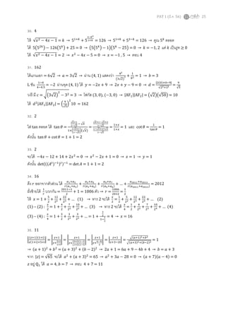 PAT 1 (มี.ค. 56) 25
30. 4
ให้ √‫ݔ‬ଶ − 4‫ݔ‬ − 1 = ݇ → 5ଵା௞
+ 5
రషೖమ
మశೖ = 126 → 5ଵା௞
+ 5ଶି௞
= 126 → คูณ 5௞
ตลอด
ได้ 5൫5ଶ௞
൯ − 126൫5௞
൯ + 25 = 0 → ൫5൫5௞
൯ − 1൯൫5௞
− 25൯ = 0 → ݇ = −1, 2 แต่ ݇ เป็นรูท ≥ 0
ได้ √‫ݔ‬ଶ − 4‫ݔ‬ − 1 = 2 → ‫ݔ‬ଶ
− 4‫ݔ‬ − 5 = 0 → ‫ݔ‬ = −1 , 5 → ตอบ 4
31. 162
ได้แกนเอก = 6√2 → ܽ = 3√2 → ผ่าน (4, 1) แสดงว่า ସమ
൫ଷ√ଶ൯
మ +
ଵ
௕మ = 1 → ܾ = 3
L ชัน ଵି଴
ସିସ.ହ
= −2 ผ่านจุด (4, 1) ได้ ‫ݕ‬ = −2‫ݔ‬ + 9 → 2‫ݔ‬ + ‫ݕ‬ − 9 = 0 → ݀ =
|ଶ(଴)ା଴ିଽ|
√ଶమାଵమ
=
ଽ
√ହ
วงรี มี ܿ = ට൫3√2൯
ଶ
− 3ଶ = 3 → โฟกัส (3, 0), (−3, 0) → |AFଵ||AFଶ| = ൫√2൯൫√50൯ = 10
ได้ ݀ଶ|AFଵ||AFଶ| = ቀ
ଽ
√ହ
ቁ
ଶ
10 = 162
32. 2
ใส่ tan ตลอด ได้ tan ߠ =
√ೣశభ
భష√ೣ
ି √௫
ଵା൬
√ೣశభ
భష√ೣ
൰൫√௫൯
=
√ೣశభష√ೣశೣ
భష√ೣ
భష√ೣశೣశ√ೣ
భష√ೣ
=
ଵା௫
ଵା௫
= 1 และ cot ߠ =
ଵ
୲ୟ୬ ఏ
= 1
ดังนัน tan ߠ + cot ߠ = 1 + 1 = 2
33. 2
จะได้ −4‫ݔ‬ − 12 + 14 + 2‫ݔ‬ଶ
= 0 → ‫ݔ‬ଶ
− 2‫ݔ‬ + 1 = 0 → ‫ݔ‬ = 1 → ‫ݕ‬ = 1
ดังนัน det(((‫ܣ‬௧)ିଵ)௧)ିଵ
= det ‫ܣ‬ = 1 + 1 = 2
34. 16
ดึง ‫ݎ‬ ออกจากตัวส่วน ได้ ௔భା௔య
௥(௔భା௔య)
+
௔యା௔ఱ
௥(௔యା௔ఱ)
+
௔ఱା௔ళ
௥(௔ఱା௔ల)
+ … +
௔మబభభା௔మబభయ
௥(௔మబభభା௔మబభయ)
= 2012
ฝังซ้ายได้ ଵ
௥
บวกกัน =
ଶ଴ଵଵିଵ
ଶ
+ 1 = 1006 ตัว → ‫ݎ‬ =
ଵ଴଴଺
ଶ଴ଵଶ
=
ଵ
ଶ
ให้ ‫ݔ‬ = 1 +
ହ
ଶ
+
ଵଶ
ଶమ +
ଶଶ
ଶయ + … (1) → หาร 2 จะได้ ௫
ଶ
=
ଵ
ଶ
+
ହ
ଶమ +
ଵଶ
ଶయ +
ଶଶ
ଶర + … (2)
(1) – (2) :
௫
ଶ
= 1 +
ସ
ଶ
+
଻
ଶమ +
ଵ଴
ଶయ + … (3) → หาร 2 จะได้ ௫
ସ
=
ଵ
ଶ
+
ସ
ଶమ +
଻
ଶయ +
ଵ଴
ଶర + … (4)
(3) – (4) :
௫
ସ
= 1 +
ଷ
ଶ
+
ଷ
ଶమ +
ଷ
ଶయ + … = 1 +
య
మ
ଵି
భ
మ
= 4 → ‫ݔ‬ = 16
35. 11
ቚ
(௭ାଵ)(ଵା୧)
௭(ଵା୧)ାହା୧
ቚ = ቤ
௭ାଵ
௭ା
ఱశ౟
భశ౟
ቤ = ቤ
௭ାଵ
௭ା
(ఱశ౟)(భష౟)
(భశ౟)(భష౟)
ቤ = ቤ
௭ାଵ
௭ା
లషర౟
మ
ቤ = ቚ
௭ାଵ
௭ାଷିଶ୧
ቚ =
ඥ(௔ାଵ)మା௕మ
ඥ(௔ାଷ)మା(௕ିଶ)మ
= 1
→ (ܽ + 1)ଶ
+ ܾଶ
= (ܽ + 3)ଶ
+ (ܾ − 2)ଶ
→ 2ܽ + 1 = 6ܽ + 9 − 4ܾ + 4 → ܾ = ܽ + 3
จาก |‫|ݖ‬ = √65 จะได้ ܽଶ
+ (ܽ + 3)ଶ
= 65 → ܽଶ
+ 3ܽ − 28 = 0 → (ܽ + 7)(ܽ − 4) = 0
‫ݖ‬ อยู่ Qଵ ได้ ܽ = 4, ܾ = 7 → ตอบ 4 + 7 = 11
 
