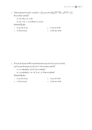 PAT 1 (มี.ค. 56) 3
5. ให้ R แทนเซตของจํานวนจริง กําหนดให้ ‫ݎ‬ = ቄ (‫,ݔ‬ ‫)ݕ‬ ∈ R × R ቚ ඥ12 − |‫|ݔ‬ + ඥ‫ݕ‬ + 1 = 3 ቅ
พิจารณาข้อความต่อไปนี
(ก) D௥ ∩ R௥ ⊂ (−1, 8)
(ข) D௥ − R௥ = { ‫ݔ‬ ∈ R | 8 < ‫ݔ‬ ≤ 12 }
ข้อใดต่อไปนีถูกต้อง
1. (ก) ถูก และ (ข) ถูก 2. (ก) ถูก แต่ (ข) ผิด
3. (ก) ผิด แต่ (ข) ถูก 4. (ก) ผิด และ (ข) ผิด
6. ให้ ‫ܣ‬ และ ‫ܤ‬ เป็นเซต โดยทีจํานวนสมาชิกของเซต ‫ܣ‬ และ ‫ܤ‬ เท่ากับ 4 และ 5 ตามลําดับ
และจํานวนสมาชิกของเซต ‫ܣ‬ ∪ ‫ܤ‬ เท่ากับ 7 พิจารณาข้อความต่อไปนี
(ก) ความสัมพันธ์ใน ‫ܣ‬ ∩ ‫ܤ‬ มี 4 ความสัมพันธ์
(ข) ความสัมพันธ์จาก ‫ܣ‬ − ‫ܤ‬ ไป ‫ܤ‬ − ‫ܣ‬ มี 64 ความสัมพันธ์
ข้อใดต่อไปนีถูกต้อง
1. (ก) ถูก และ (ข) ถูก 2. (ก) ถูก แต่ (ข) ผิด
3. (ก) ผิด แต่ (ข) ถูก 4. (ก) ผิด และ (ข) ผิด
 