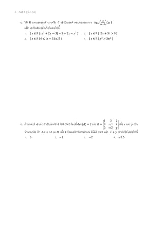 6 PAT 1 (มี.ค. 56)
12. ให้ R แทนเซตของจํานวนจริง ถ้า ‫ܣ‬ เป็นเซตคําตอบของอสมการ log௫ ቀ
ଶ
௫ିଵ
ቁ ≥ 1
แล้ว ‫ܣ‬ เป็นสับเซตในข้อใดต่อไปนี
1. { ‫ݔ‬ ∈ R | |‫ݔ‬ଶ
+ 2‫ݔ‬ − 3| = 3 − 2‫ݔ‬ − ‫ݔ‬ଶ
} 2. { ‫ݔ‬ ∈ R | |2‫ݔ‬ + 5| > 9 }
3. { ‫ݔ‬ ∈ R | 0 ≤ |‫ݔ‬ + 3| ≤ 5 } 4. { ‫ݔ‬ ∈ R | ‫ݔ‬ଷ
> 3‫ݔ‬ଶ
}
13. กําหนดให้ ‫ܣ‬ และ ‫ܤ‬ เป็นเมทริกซ์ มีมิติ 3×3 โดยที det(‫)ܣ‬ = 2 และ ‫ܤ‬ = ൥
1 3 2
0 −1 ‫ݔ‬
0 −2 ‫ݕ‬
൩ เมือ ‫ݔ‬ และ ‫ݕ‬ เป็น
จํานวนจริง ถ้า ‫ܤܣ‬ + 3‫ܣ‬ = 2I เมือ I เป็นเมทริกซ์เอกลักษณ์ ทีมีมิติ 3×3 แล้ว ‫ݔ‬ + ‫ݕ‬ เท่ากับข้อใดต่อไปนี
1. 0 2. −1 3. −2 4. −2.5
 