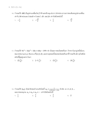 8 PAT 1 (มี.ค. 56)
16. กําหนดให้ ABC เป็นรูปสามเหลียมใดๆ ถ้าด้านตรงข้ามมุม A ยาว 14 หน่วย ความยาวของเส้นรอบรูปสามเหลียม
เท่ากับ 30 หน่วยและ 3 sin‫ܤ‬ = 5 sin ‫ܥ‬ แล้ว sin 2‫ܣ‬ เท่ากับข้อใดต่อไปนี
1. −
ଵ
ଶ
2. −
√ଷ
ଶ
3. ଵ
ଶ
4. √ଷ
ଶ
17. กําหนดให้ 9‫ݔ‬ଶ
− 16‫ݕ‬ଶ
− 18‫ݔ‬ + 64‫ݕ‬ − 199 = 0 เป็นสมการของไฮเพอร์โบลา ถ้าพาราโบลารูปหนึงมีแกน
สมมาตรขนานแกน ‫ݕ‬ ตัดแกน ‫ݔ‬ ทีจุด (1, 0) และผ่านจุดยอดทังสองของไฮเพอร์โบลาทีกําหนดให้ แล้ว จุดในข้อใด
ต่อไปนีไม่อยู่บนพาราโบลา
1. (2,
ଵ
଼
) 2. (−1,
ଵ
ଶ
) 3. (3,
ଵ
ଶ
) 4. (4,
ଵ
ସ
)
18. กําหนดให้ {ܽ௡} เป็นลําดับของจํานวนจริงโดยที ܽ௡ =
ଵ
ସା଼ାଵଶା⋯ାସ௡
สําหรับ ݊ = 1, 2, 3, …
ผลบวกของอนุกรม ܽଵ + ܽଶ + ܽଷ + ⋯ เท่ากับข้อใดต่อไปนี
1. ଵ
ଶ
2. ଷ
ସ
3. ଷ
ଶ
4. 2
 