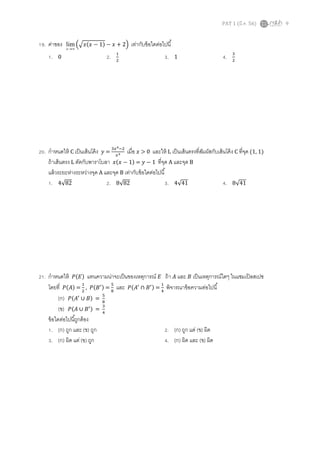 PAT 1 (มี.ค. 56) 9
19. ค่าของ ∞→x
lim ቀඥ‫ݔ(ݔ‬ − 1) − ‫ݔ‬ + 2ቁ เท่ากับข้อใดต่อไปนี
1. 0 2. ଵ
ଶ
3. 1 4. ଷ
ଶ
20. กําหนดให้ C เป็นเส้นโค้ง ‫ݕ‬ =
ଷ௫రିଶ
௫య เมือ ‫ݔ‬ > 0 และให้ L เป็นเส้นตรงทีสัมผัสกับเส้นโค้ง C ทีจุด (1, 1)
ถ้าเส้นตรง L ตัดกับพาราโบลา ‫ݔ(ݔ‬ − 1) = ‫ݕ‬ − 1 ทีจุด A และจุด B
แล้วระยะห่างระหว่างจุด A และจุด B เท่ากับข้อใดต่อไปนี
1. 4√82 2. 8√82 3. 4√41 4. 8√41
21. กําหนดให้ ܲ(‫)ܧ‬ แทนความน่าจะเป็นของเหตุการณ์ ‫ܧ‬ ถ้า ‫ܣ‬ และ ‫ܤ‬ เป็นเหตุการณ์ใดๆ ในแซมเปิลสเปซ
โดยที ܲ(‫)ܣ‬ =
ଵ
ଶ
, ܲ(‫ܤ‬ᇱ) =
ହ
଼
และ ܲ(‫ܣ‬ᇱ
∩ ‫ܤ‬ᇱ) =
ଵ
ସ
พิจารณาข้อความต่อไปนี
(ก) ܲ(‫ܣ‬ᇱ
∪ ‫)ܤ‬ =
ହ
଼
(ข) ܲ(‫ܣ‬ ∪ ‫ܤ‬ᇱ) =
ଷ
ସ
ข้อใดต่อไปนีถูกต้อง
1. (ก) ถูก และ (ข) ถูก 2. (ก) ถูก แต่ (ข) ผิด
3. (ก) ผิด แต่ (ข) ถูก 4. (ก) ผิด และ (ข) ผิด
 