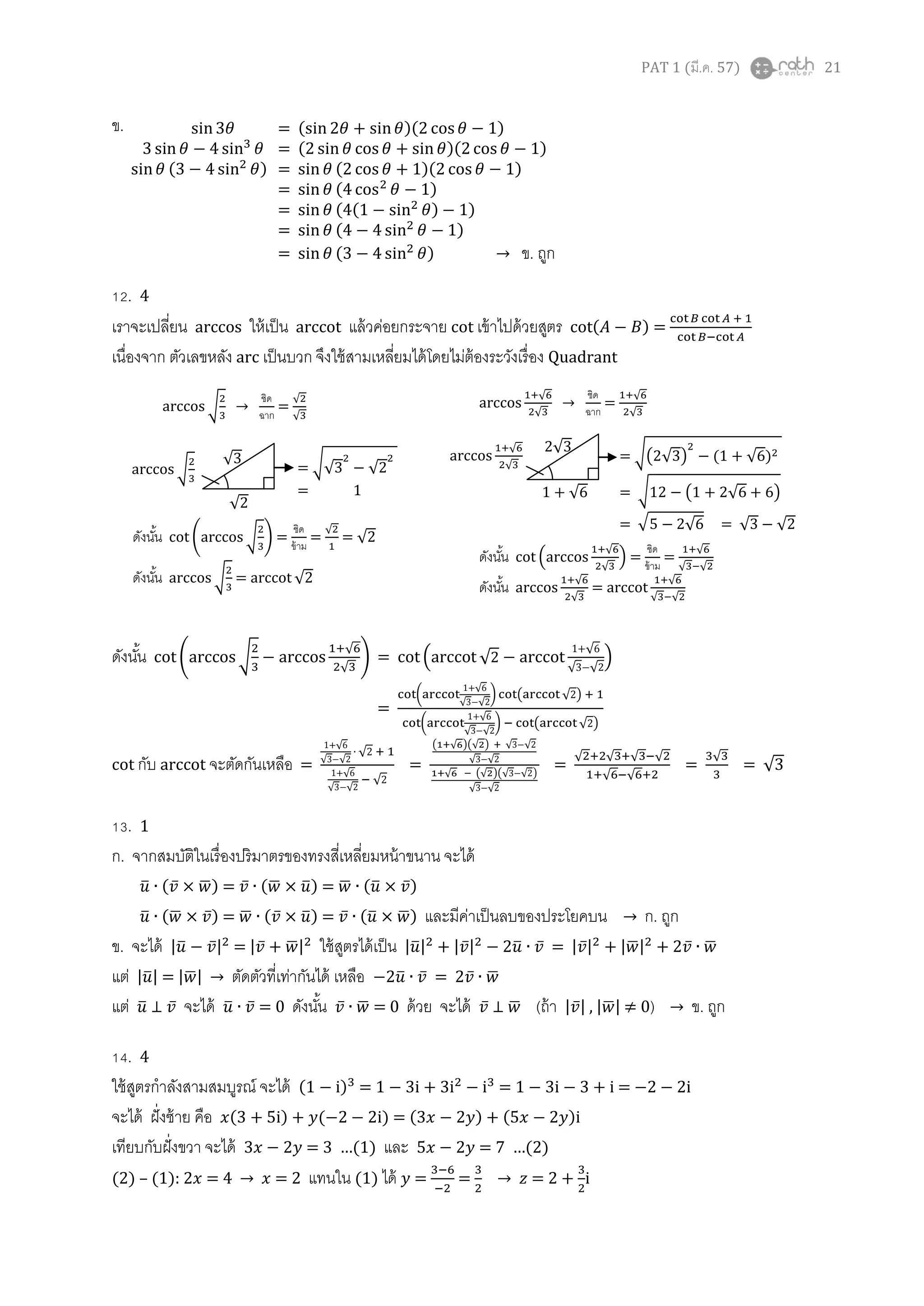 PAT 1 (มี.ค. 57) 21
ข.
12. 4
เราจะเปลี่ยน arccos ให้เป็น arccot แล้วค่อยกระจาย cot เข้าไปด้วยสูตร ( ) =
เนื่องจาก ตัวเลขหลัง arc เป็นบวก จึงใช้สามเหลี่ยมได้โดยไม่ต้องระวังเรื่อง Quadrant
ดังนั้น ( √
√
√
) = ( √
1 √
√ √
)
=
(
1 √
√ √
) ( √ )
(
1 √
√ √
) ( √ )
cot กับ arccot จะตัดกันเหลือ =
1 √
√ √
√
1 √
√ √
√
=
( √ )(√ ) √ √
√ √
√ (√ )(√ √ )
√ √
=
√ √ √ √
√ √
=
√
= √
13. 1
ก. จากสมบัติในเรื่องปริมาตรของทรงสี่เหลี่ยมหน้าขนาน จะได้
̅ ( ̅ ̅) = ̅ (̅ ̅) = ̅ (̅ ̅)
̅ (̅ ̅) = ̅ ( ̅ ̅) = ̅ (̅ ̅) และมีค่าเป็นลบของประโยคบน → ก. ถูก
ข. จะได้ |̅ ̅| = | ̅ ̅| ใช้สูตรได้เป็น |̅| | ̅| ̅ ̅ = | ̅| |̅| ̅ ̅
แต่ |̅| = |̅| → ตัดตัวที่เท่ากันได้ เหลือ ̅ ̅ = ̅ ̅
แต่ ̅ ⊥ ̅ จะได้ ̅ ̅ = 0 ดังนั้น ̅ ̅ = 0 ด้วย จะได้ ̅ ⊥ ̅ (ถ้า | ̅| , |̅| ≠ 0) → ข. ถูก
14. 4
ใช้สูตรกาลังสามสมบูรณ์ จะได้ (1 ) = 1 = 1 = i
จะได้ ฝั่งซ้าย คือ ( ) ( ) = ( ) ( )i
เทียบกับฝั่งขวา จะได้ …(1) และ …( )
(2) – (1): 2 → = 2 แทนใน (1) ได้ = = → = 2 + i
= ( )( 1)
= ( )( 1)
( ) = ( 1)( 1)
= ( 1)
= ( (1 ) 1)
= ( 1)
= ( ) → ข. ถูก
= √√ √
= 1
√
√
√
√ →
ชิด
ฉาก
=
√
√
ดังนั้น ( √ ) =
ชิด
ข้าม
=
√
= √
ดังนั้น √ = √
= √( √ ) (1 √ )
= √1 (1 √ )
= √ √ = √ √
√
√
1 + √
2√
√
√
→
ชิด
ฉาก
=
√
√
ดังนั้น (
√
√
) =
ชิด
ข้าม
=
√
√ √
ดังนั้น √
√
=
√
√ √
 