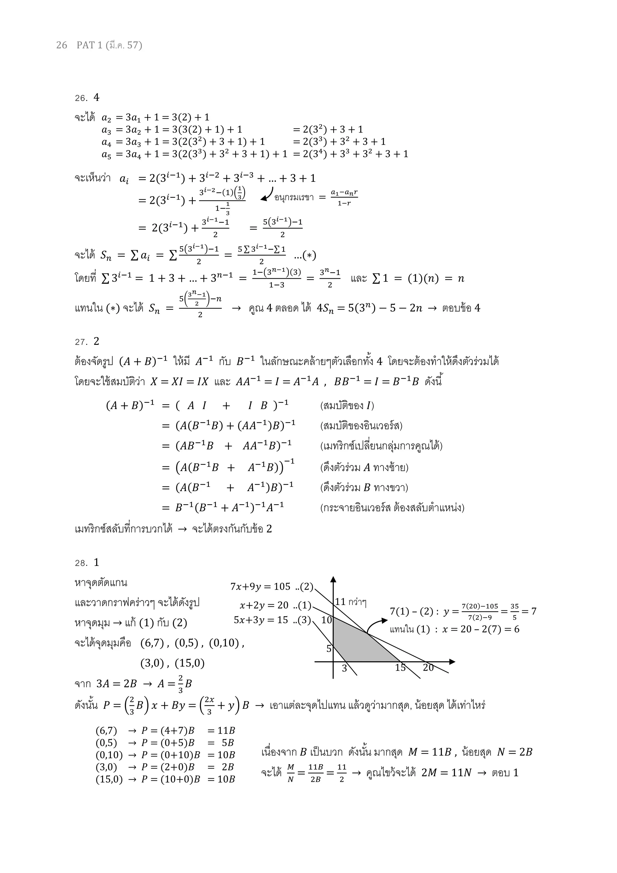 26 PAT 1 (มี.ค. 57)
26. 4
จะได้
จะเห็นว่า
จะได้ = ∑ = ∑
( )
=
∑ ∑
…( )
โดยที่ ∑ = 1 … =
( )( )
= และ ∑ 1 = (1)( ) =
แทนใน ( ) จะได้ =
( )
→ คูณ 4 ตลอด ได้ = ( ) → ตอบข้อ 4
27. 2
ต้องจัดรูป ( ) ให้มี กับ ในลักษณะคล้ายๆตัวเลือกทั้ง 4 โดยจะต้องทาให้ดึงตัวร่วมได้
โดยจะใช้สมบัติว่า = = และ = = , = = ดังนี้
เมทริกซ์สลับที่การบวกได้ → จะได้ตรงกันกับข้อ 2
28. 1
หาจุดตัดแกน
และวาดกราฟคร่าวๆ จะได้ดังรูป
หาจุดมุม → แก้ (1) กับ (2)
จะได้จุดมุมคือ (6,7) , (0,5) , (0,10) ,
(3,0) , (15,0)
จาก 3 = 2 → =
ดังนั้น = ( ) = ( ) → เอาแต่ละจุดไปแทน แล้วดูว่ามากสุด, น้อยสุด ได้เท่าไหร่
เนื่องจาก เป็นบวก ดังนั้น มากสุด = 11 , น้อยสุด = 2
จะได้ = = → คูณไขว้จะได้ 2 = 11 → ตอบ 1
= 3 + 1 = 3(2) + 1
= 3 + 1 = 3(3(2) + 1) + 1 = 2( ) + 3 + 1
= 3 + 1 = 3(2( ) + 3 + 1) + 1 = 2( ) + + 3 + 1
= 3 + 1 = 3(2( ) + + 3 + 1) + 1 = 2( ) + + + 3 + 1
= 2( ) + + … 1
= 2( ) +
( )( )
= 2( ) + =
( )
อนุกรมเรขา =
( ) = ( ) (สมบัติของ )
= ( ( ) ( ) ) (สมบัติของอินเวอร์ส)
= ( ) (เมทริกซ์เปลี่ยนกลุ่มการคูณได้)
= ( ( )) (ดึงตัวร่วม ทางซ้าย)
= ( ( ) ) (ดึงตัวร่วม ทางขวา)
= ( ) (กระจายอินเวอร์ส ต้องสลับตาแหน่ง)
(6,7) → = (4+7) = 11
(0,5) → = (0+5) = 5
(0,10) → = (0+10) = 10
(3,0) → = (2+0) = 2
(15,0) → = (10+0) = 10
+2 = 20 ..(1)
7 +9 = 105 ..(2)
5 +3 = 15 ..(3) 10
11 กว่าๆ
5
3 15 20
7(1) – (2) : =
( )
( )
= = 7
แทนใน (1) : = 20 – 2(7) = 6
 