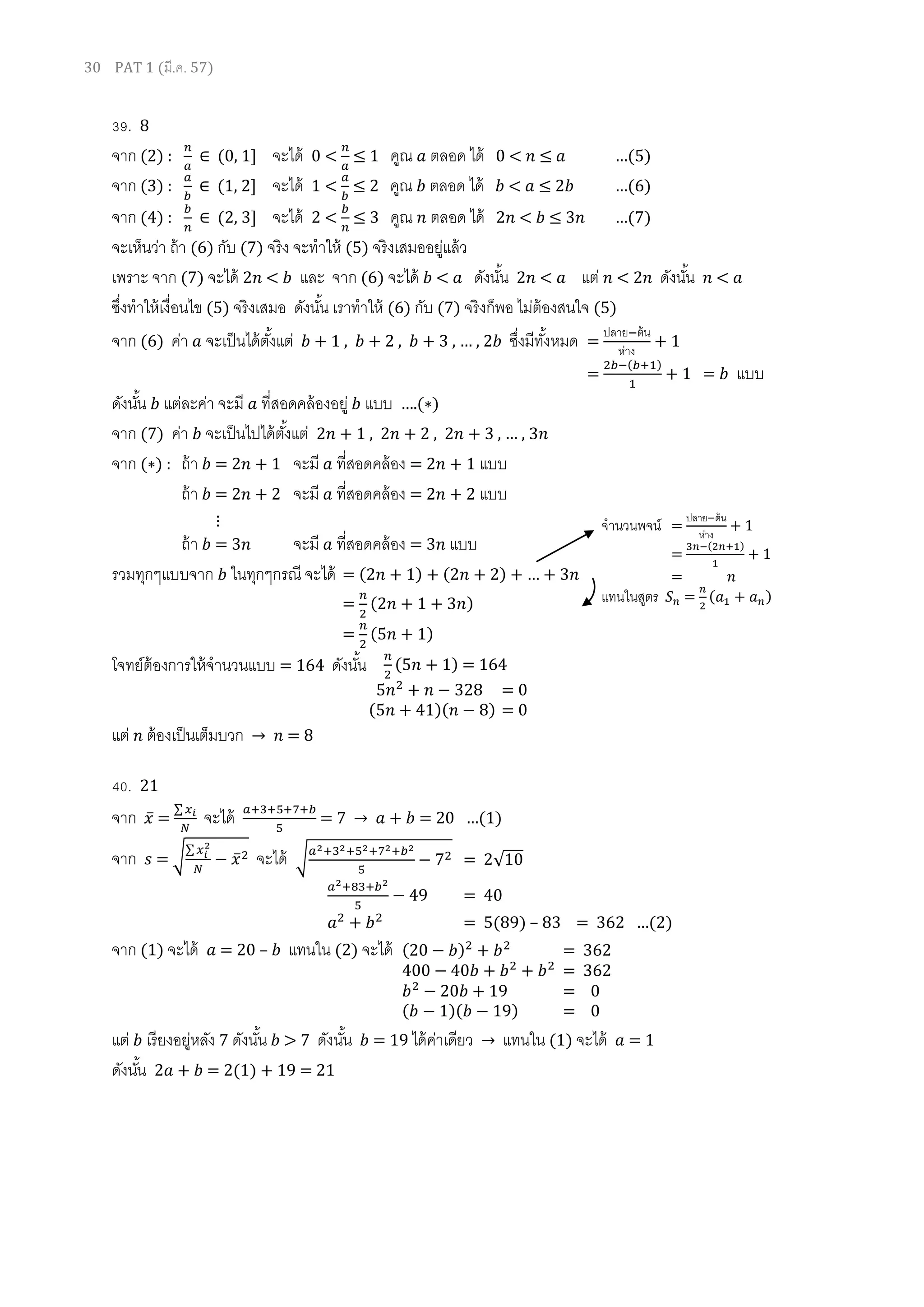 30 PAT 1 (มี.ค. 57)
39. 8
จาก (2) : (0, 1] จะได้ 0 < 1 คูณ ตลอด ได้ 0 < …(5)
จาก (3) : (1, ] จะได้ 1 < คูณ ตลอด ได้ < …(6)
จาก (4) : ( , ] จะได้ 2 < คูณ ตลอด ได้ 2 < …(7)
จะเห็นว่า ถ้า (6) กับ (7) จริง จะทาให้ (5) จริงเสมออยู่แล้ว
เพราะ จาก (7) จะได้ 2 < และ จาก (6) จะได้ < ดังนั้น 2 < แต่ < 2 ดังนั้น <
ซึ่งทาให้เงื่อนไข (5) จริงเสมอ ดังนั้น เราทาให้ (6) กับ (7) จริงก็พอ ไม่ต้องสนใจ (5)
จาก (6) ค่า จะเป็นได้ตั้งแต่ + 1 , + 2 , , … , ซึ่งมีทั้งหมด =
ปลาย ต้น
ห่าง
+ 1
=
( )
1 = แบบ
ดังนั้น แต่ละค่า จะมี ที่สอดคล้องอยู่ แบบ … ( )
จาก (7) ค่า จะเป็นไปได้ตั้งแต่ 1 , , , … ,
จาก ( ) : ถ้า = 1 จะมี ที่สอดคล้อง = 1 แบบ
ถ้า = จะมี ที่สอดคล้อง = แบบ
⋮
ถ้า = จะมี ที่สอดคล้อง = แบบ
รวมทุกๆแบบจาก ในทุกๆกรณี จะได้ = ( 1) ( ) …
= ( 1 )
= ( 1)
โจทย์ต้องการให้จานวนแบบ = 164 ดังนั้น
แต่ ต้องเป็นเต็มบวก → = 8
40. 21
จาก ̅ =
∑
จะได้ → 0 …(1)
จาก = √
∑
̅ จะได้
จาก (1) จะได้ = 20 – แทนใน (2) จะได้
แต่ เรียงอยู่หลัง 7 ดังนั้น > 7 ดังนั้น = 19 ได้ค่าเดียว → แทนใน (1) จะได้ = 1
ดังนั้น 2 + = 2(1) + 19 = 21
จานวนพจน์ =
ปลาย ต้น
ห่าง
+ 1
=
( )
+ 1
=
แทนในสูตร = ( )
( 1) = 164
= 0
( 1)( ) = 0
√ = 2√10
= 40
= 5(89) – …( )
( 0 ) = 362
00 0 = 362
0 1 = 0
( 1)( 1 ) = 0
 