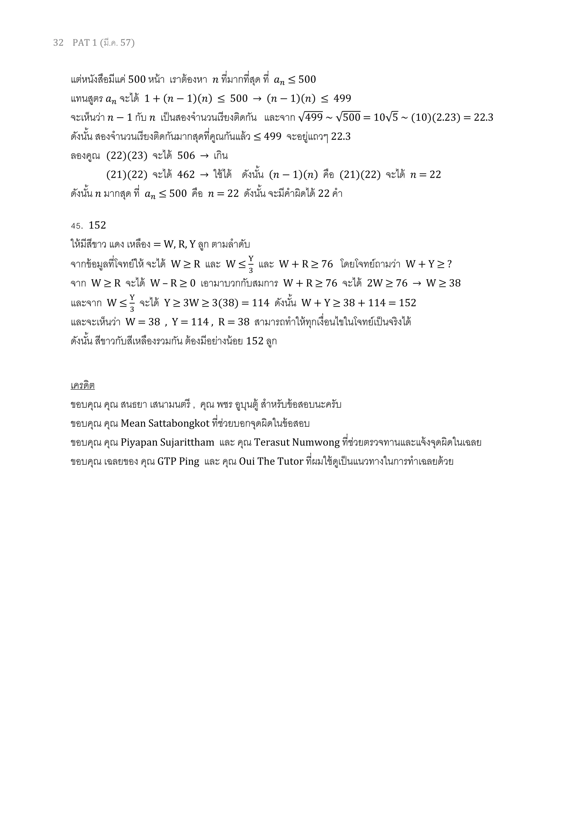 32 PAT 1 (มี.ค. 57)
แต่หนังสือมีแค่ 500 หน้า เราต้องหา ที่มากที่สุด ที่ 00
แทนสูตร จะได้ 1 + ( 1)( ) 00 → ( 1)( )
จะเห็นว่า 1 กับ เป็นสองจานวนเรียงติดกัน และจาก √ ~ √ 00 = 10√ ~ (10)(2.23) = 22.3
ดังนั้น สองจานวนเรียงติดกันมากสุดที่คูณกันแล้ว จะอยู่แถวๆ 22.3
ลองคูณ (22)(23) จะได้ 0 → เกิน
(21)(22) จะได้ → ใช้ได้ ดังนั้น ( 1)( ) คือ (21)(22) จะได้ = 22
ดังนั้น มากสุด ที่ 00 คือ = 22 ดังนั้น จะมีคาผิดได้ 22 คา
45. 152
ให้มีสีขาว แดง เหลือง = W, R, Y ลูก ตามลาดับ
จากข้อมูลที่โจทย์ให้ จะได้ W R และ W และ W R โดยโจทย์ถามว่า W Y ?
จาก W R จะได้ W – R 0 เอามาบวกกับสมการ W R จะได้ W → W
และจาก W จะได้ Y W ( ) 11 ดังนั้น W Y 11 1
และจะเห็นว่า W = 38 , Y = 114 , R = 38 สามารถทาให้ทุกเงื่อนไขในโจทย์เป็นจริงได้
ดังนั้น สีขาวกับสีเหลืองรวมกัน ต้องมีอย่างน้อย 152 ลูก
เครดิต
ขอบคุณ คุณ สนธยา เสนามนตรี , คุณ พชร อูบุนตู้ สาหรับข้อสอบนะครับ
ขอบคุณ คุณ Mean Sattabongkot ที่ช่วยบอกจุดผิดในข้อสอบ
ขอบคุณ คุณ Piyapan Sujarittham และ คุณ Terasut Numwong ที่ช่วยตรวจทานและแจ้งจุดผิดในเฉลย
ขอบคุณ เฉลยของ คุณ GTP Ping และ คุณ Oui The Tutor ที่ผมใช้ดูเป็นแนวทางในการทาเฉลยด้วย
 