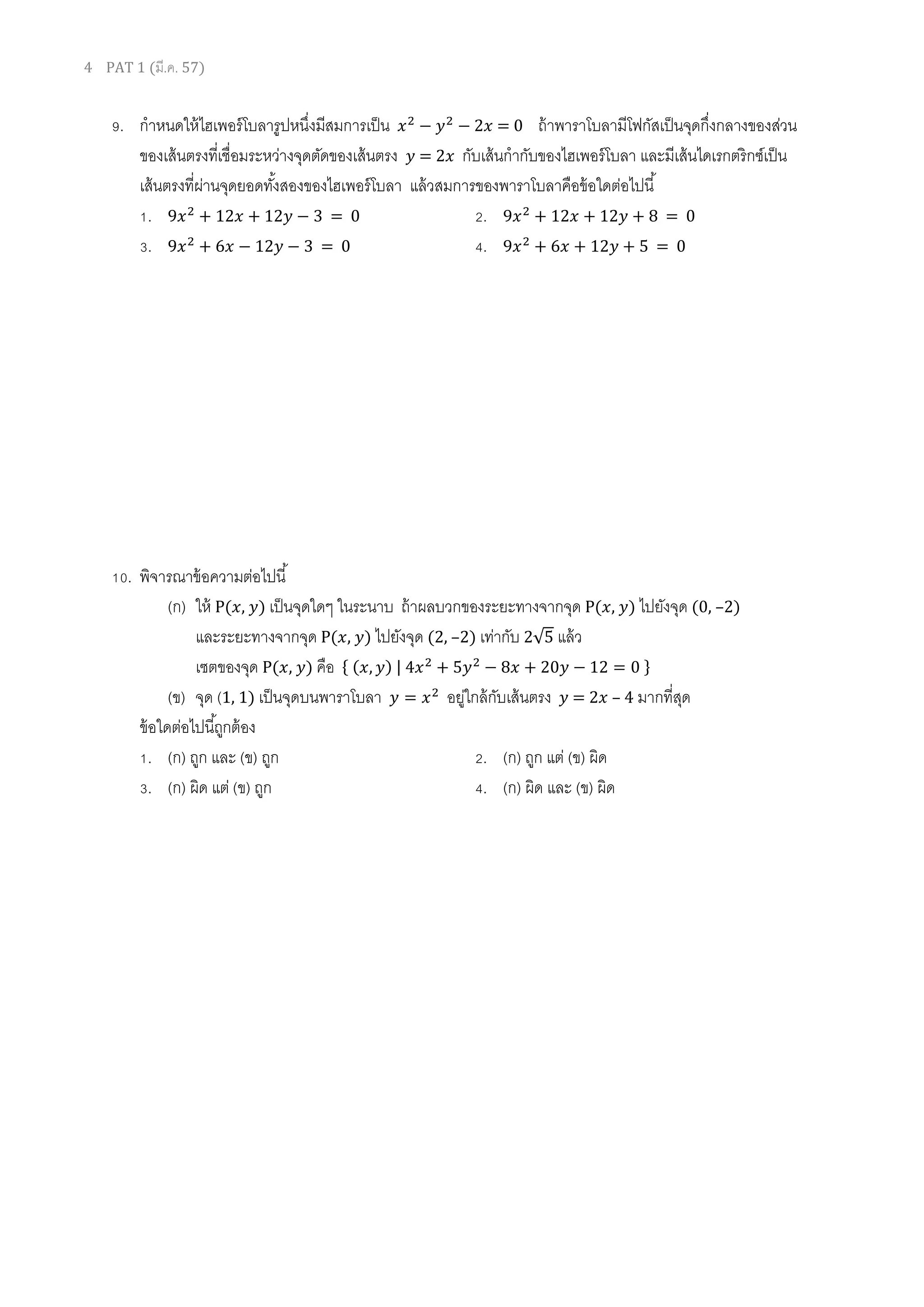 4 PAT 1 (มี.ค. 57)
9. กาหนดให้ไฮเพอร์โบลารูปหนึ่งมีสมการเป็น = 0 ถ้าพาราโบลามีโฟกัสเป็นจุดกึ่งกลางของส่วน
ของเส้นตรงที่เชื่อมระหว่างจุดตัดของเส้นตรง = 2 กับเส้นกากับของไฮเพอร์โบลา และมีเส้นไดเรกตริกซ์เป็น
เส้นตรงที่ผ่านจุดยอดทั้งสองของไฮเพอร์โบลา แล้วสมการของพาราโบลาคือข้อใดต่อไปนี้
1. 1 1 = 0 2. 1 1 = 0
3. 1 = 0 4. 1 = 0
10. พิจารณาข้อความต่อไปนี้
(ก) ให้ P( , ) เป็นจุดใดๆ ในระนาบ ถ้าผลบวกของระยะทางจากจุด P( , ) ไปยังจุด (0, –2)
และระยะทางจากจุด P( , ) ไปยังจุด (2, –2) เท่ากับ 2√ แล้ว
เซตของจุด P( , ) คือ { ( , ) | 0 1 0 }
(ข) จุด (1, 1) เป็นจุดบนพาราโบลา อยู่ใกล้กับเส้นตรง = 2 – 4 มากที่สุด
ข้อใดต่อไปนี้ถูกต้อง
1. (ก) ถูก และ (ข) ถูก 2. (ก) ถูก แต่ (ข) ผิด
3. (ก) ผิด แต่ (ข) ถูก 4. (ก) ผิด และ (ข) ผิด
 
