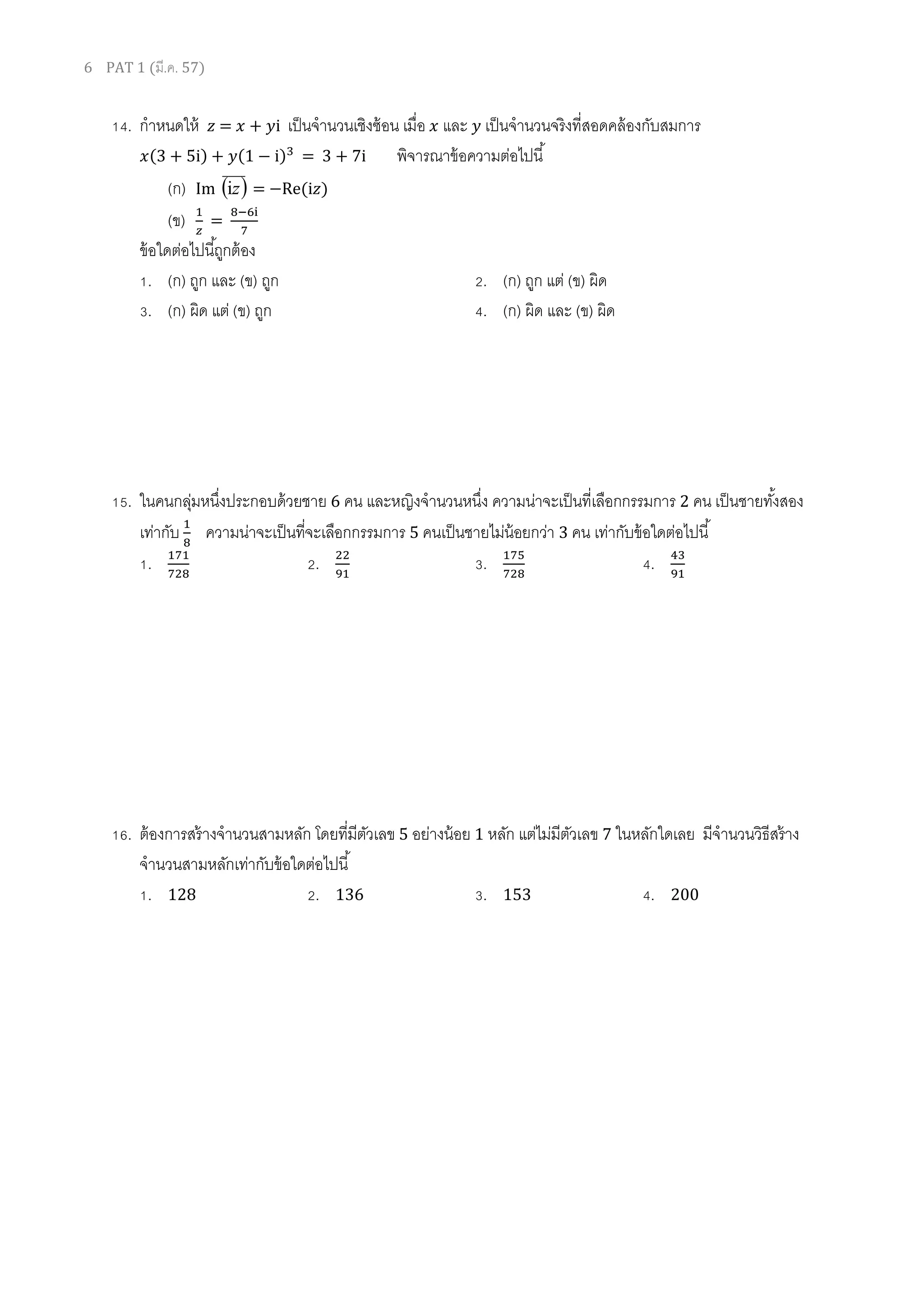 6 PAT 1 (มี.ค. 57)
14. กาหนดให้ = + i เป็นจานวนเชิงซ้อน เมื่อ และ เป็นจานวนจริงที่สอดคล้องกับสมการ
( ) (1 ) = 3 + 7i พิจารณาข้อความต่อไปนี้
(ก) Im  zi = Re(i )
(ข) =
ข้อใดต่อไปนี้ถูกต้อง
1. (ก) ถูก และ (ข) ถูก 2. (ก) ถูก แต่ (ข) ผิด
3. (ก) ผิด แต่ (ข) ถูก 4. (ก) ผิด และ (ข) ผิด
15. ในคนกลุ่มหนึ่งประกอบด้วยชาย 6 คน และหญิงจานวนหนึ่ง ความน่าจะเป็นที่เลือกกรรมการ 2 คน เป็นชายทั้งสอง
เท่ากับ ความน่าจะเป็นที่จะเลือกกรรมการ 5 คนเป็นชายไม่น้อยกว่า 3 คน เท่ากับข้อใดต่อไปนี้
1. 2. 3. 4.
16. ต้องการสร้างจานวนสามหลัก โดยที่มีตัวเลข 5 อย่างน้อย 1 หลัก แต่ไม่มีตัวเลข 7 ในหลักใดเลย มีจานวนวิธีสร้าง
จานวนสามหลักเท่ากับข้อใดต่อไปนี้
1. 128 2. 136 3. 153 4. 200
 