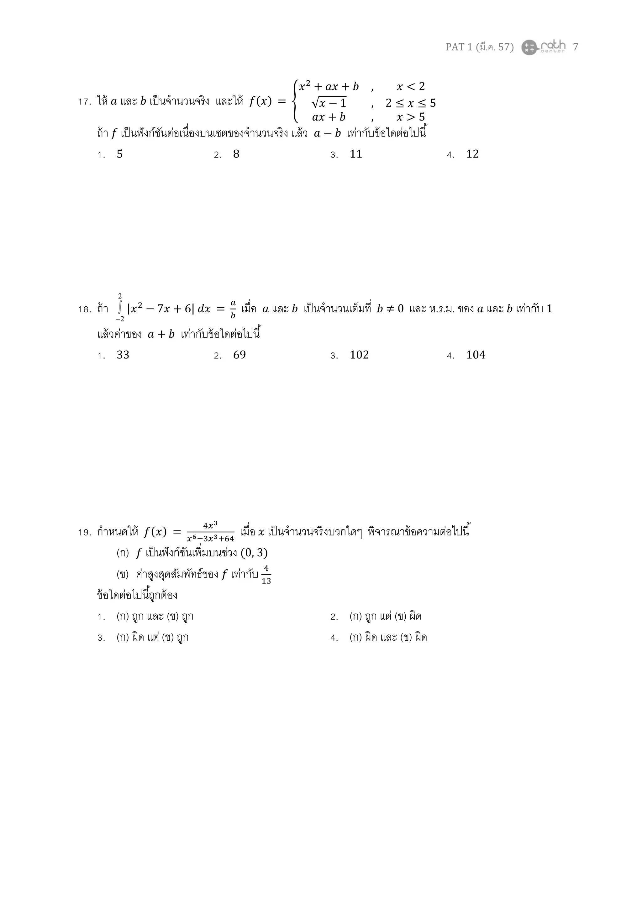 PAT 1 (มี.ค. 57) 7
17. ให้ และ เป็นจานวนจริง และให้ ( ) = {
,
√ 1 ,
,
ถ้า เป็นฟังก์ชันต่อเนื่องบนเซตของจานวนจริง แล้ว เท่ากับข้อใดต่อไปนี้
1. 5 2. 8 3. 11 4. 12
18. ถ้า
2
2
 | | = เมื่อ และ เป็นจานวนเต็มที่ ≠ 0 และ ห.ร.ม. ของ และ เท่ากับ 1
แล้วค่าของ เท่ากับข้อใดต่อไปนี้
1. 33 2. 69 3. 102 4. 104
19. กาหนดให้ ( ) = เมื่อ เป็นจานวนจริงบวกใดๆ พิจารณาข้อความต่อไปนี้
(ก) เป็นฟังก์ชันเพิ่มบนช่วง (0, 3)
(ข) ค่าสูงสุดสัมพัทธ์ของ เท่ากับ
ข้อใดต่อไปนี้ถูกต้อง
1. (ก) ถูก และ (ข) ถูก 2. (ก) ถูก แต่ (ข) ผิด
3. (ก) ผิด แต่ (ข) ถูก 4. (ก) ผิด และ (ข) ผิด
 