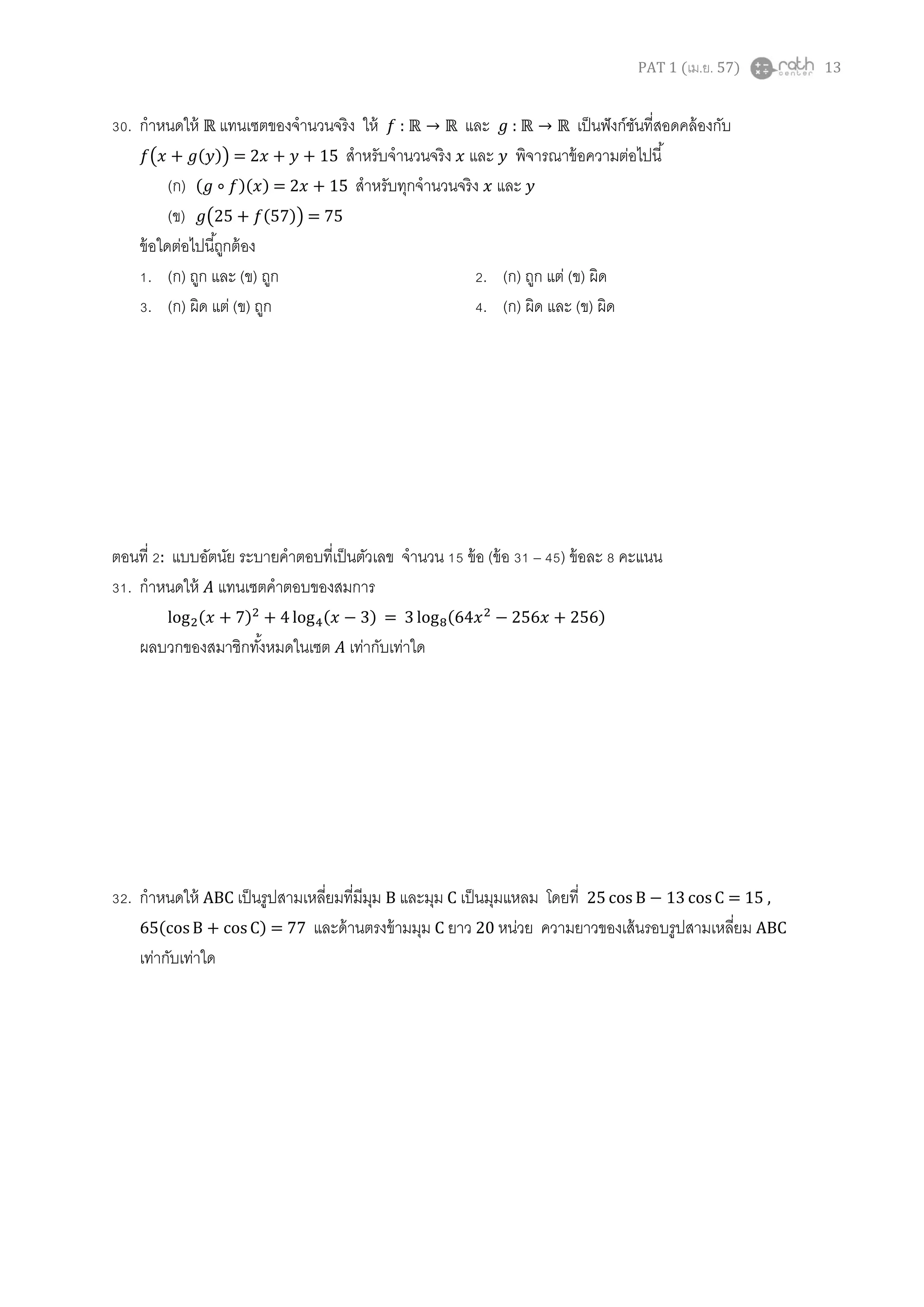 PAT 1 (เม.ย. 57) 13
30. กาหนดให้ แทนเซตของจานวนจริง ให้ : และ : เป็นฟังก์ชันที่สอดคล้องกับ
( ( )) = สาหรับจานวนจริง และ พิจารณาข้อความต่อไปนี้
(ก) ( )( ) = 2 + 15 สาหรับทุกจานวนจริง และ
(ข) ( ( )) = 75
ข้อใดต่อไปนี้ถูกต้อง
1. (ก) ถูก และ (ข) ถูก 2. (ก) ถูก แต่ (ข) ผิด
3. (ก) ผิด แต่ (ข) ถูก 4. (ก) ผิด และ (ข) ผิด
ตอนที่ 2: แบบอัตนัย ระบายคาตอบที่เป็นตัวเลข จานวน 15 ข้อ (ข้อ 31 – 45) ข้อละ 8 คะแนน
31. กาหนดให้ แทนเซตคาตอบของสมการ
( ) ( ) = ( )
ผลบวกของสมาชิกทั้งหมดในเซต เท่ากับเท่าใด
32. กาหนดให้ ABC เป็นรูปสามเหลี่ยมที่มีมุม B และมุม C เป็นมุมแหลม โดยที่ = 15 ,
( ) = 77 และด้านตรงข้ามมุม C ยาว 20 หน่วย ความยาวของเส้นรอบรูปสามเหลี่ยม ABC
เท่ากับเท่าใด
 