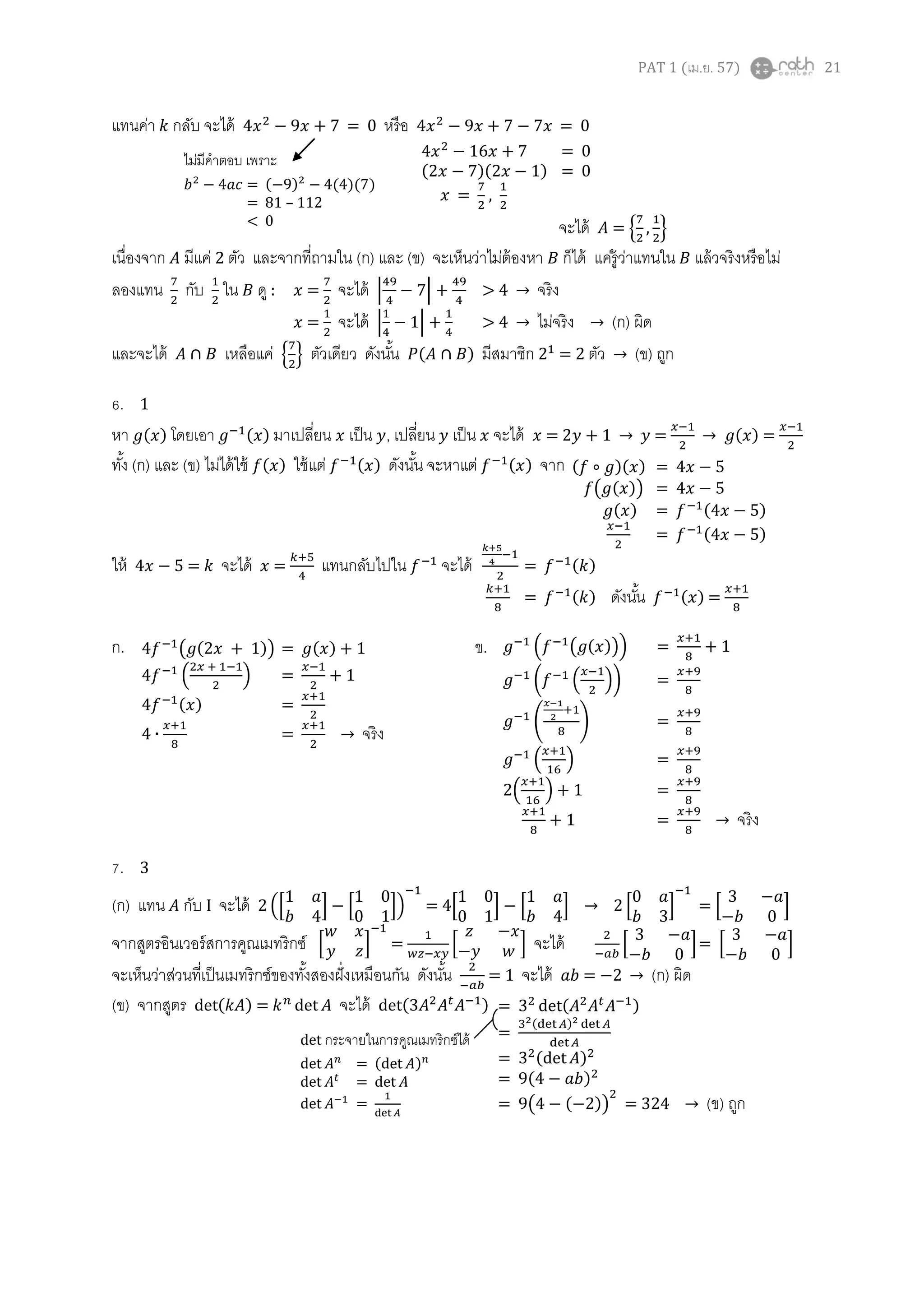PAT 1 (เม.ย. 57) 21
แทนค่า กลับ จะได้ = 0 หรือ = 0
จะได้ = { }
เนื่องจาก มีแค่ 2 ตัว และจากที่ถามใน (ก) และ (ข) จะเห็นว่าไม่ต้องหา ก็ได้ แค่รู้ว่าแทนใน แล้วจริงหรือไม่
ลองแทน กับ ใน ดู : = จะได้ | | จริง
= จะได้ | | ไม่จริง (ก) ผิด
และจะได้ เหลือแค่ { } ตัวเดียว ดังนั้น ( ) มีสมาชิก = 2 ตัว (ข) ถูก
6. 1
หา ( ) โดยเอา ( ) มาเปลี่ยน เป็น , เปลี่ยน เป็น จะได้ = = ( ) =
ทั้ง (ก) และ (ข) ไม่ได้ใช้ ( ) ใช้แต่ ( ) ดังนั้น จะหาแต่ ( ) จาก
ให้ = จะได้ = แทนกลับไปใน จะได้ = ( )
= ( ) ดังนั้น ( ) =
ก. ข.
7. 3
(ก) แทน กับ I จะได้ ([ ] [ ]) = 4[ ] [ ] [ ] = [ ]
จากสูตรอินเวอร์สการคูณเมทริกซ์ [ ] = [ ] จะได้ [ ]= [ ]
จะเห็นว่าส่วนที่เป็นเมทริกซ์ของทั้งสองฝั่งเหมือนกัน ดังนั้น = 1 จะได้ = (ก) ผิด
(ข) จากสูตร ( ) = จะได้ ( )
ไม่มีคาตอบ เพราะ
= ( ) ( )( )
= 81 – 112
< 0
= 0
( )( ) = 0
= ,
( )( ) =
( ( )) =
( ) = ( )
= ( )
4 ( ( )) = ( ) + 1
4 ( ) = + 1
4 ( ) =
= จริง
( ( ( ))) = + 1
( ( )) =
( ) =
( ) =
2( ) + 1 =
+ 1 = จริง
= ( )
=
( )
= ( )
= ( )
= ( ( )) (ข) ถูก
det กระจายในการคูณเมทริกซ์ได้
= ( )
=
=
 