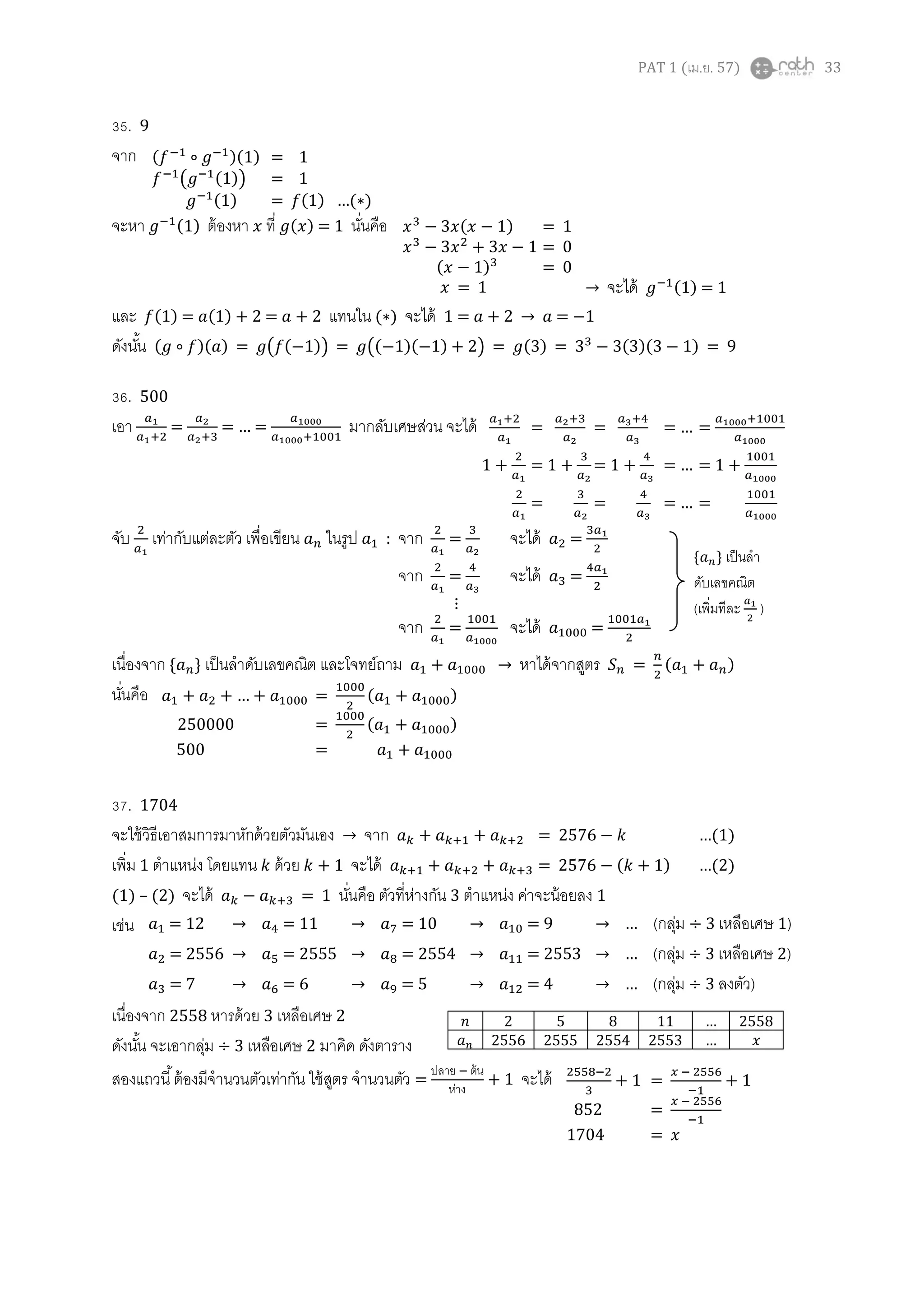 PAT 1 (เม.ย. 57) 33
35. 9
จาก
จะหา ( ) ต้องหา ที่ ( ) = 1 นั่นคือ
และ ( ) = ( ) = แทนใน ( ) จะได้ 1 = = 1
ดังนั้น ( )( ) = ( ( )) = (( )( ) ) = ( ) = ( )( ) = 9
36. 500
เอา = … มากลับเศษส่วน จะได้
จับ เท่ากับแต่ละตัว เพื่อเขียน ในรูป : จาก = จะได้ =
จาก = จะได้ =
⋮
จาก = จะได้ =
เนื่องจาก { } เป็นลาดับเลขคณิต และโจทย์ถาม หาได้จากสูตร = ( )
นั่นคือ
37. 1704
จะใช้วิธีเอาสมการมาหักด้วยตัวมันเอง จาก = …( )
เพิ่ม 1 ตาแหน่ง โดยแทน ด้วย + 1 จะได้ = ( ) …( )
(1) – (2) จะได้ = 1 นั่นคือ ตัวที่ห่างกัน 3 ตาแหน่ง ค่าจะน้อยลง 1
เช่น
เนื่องจาก 2558 หารด้วย 3 เหลือเศษ 2
ดังนั้น จะเอากลุ่ม ÷ 3 เหลือเศษ 2 มาคิด ดังตาราง
สองแถวนี้ต้องมีจานวนตัวเท่ากัน ใช้สูตร จานวนตัว =
ปลาย ต้น
ห่าง
+ 1 จะได้
( )( ) = 1
( ( )) = 1
( ) = ( ) …( )
( ) = 1
= 0
( ) = 0
= 1 จะได้ ( ) = 1
= = … =
1 + = 1 + = 1 + … = 1 +
= = … =
{ } เป็นลา
ดับเลขคณิต
(เพิ่มทีละ )
… = ( )
250000 = ( )
500 =
= 12 = 11 = 10 = 9 … (กลุ่ม ÷ 3 เหลือเศษ 1)
= 2556 = 2555 = 2554 = 2553 … (กลุ่ม ÷ 3 เหลือเศษ 2)
= 7 = 6 = 5 = 4 … (กลุ่ม ÷ 3 ลงตัว)
2 5 8 11 … 2558
2556 2555 2554 2553 …
+ 1 = + 1
852 =
1704 =
 