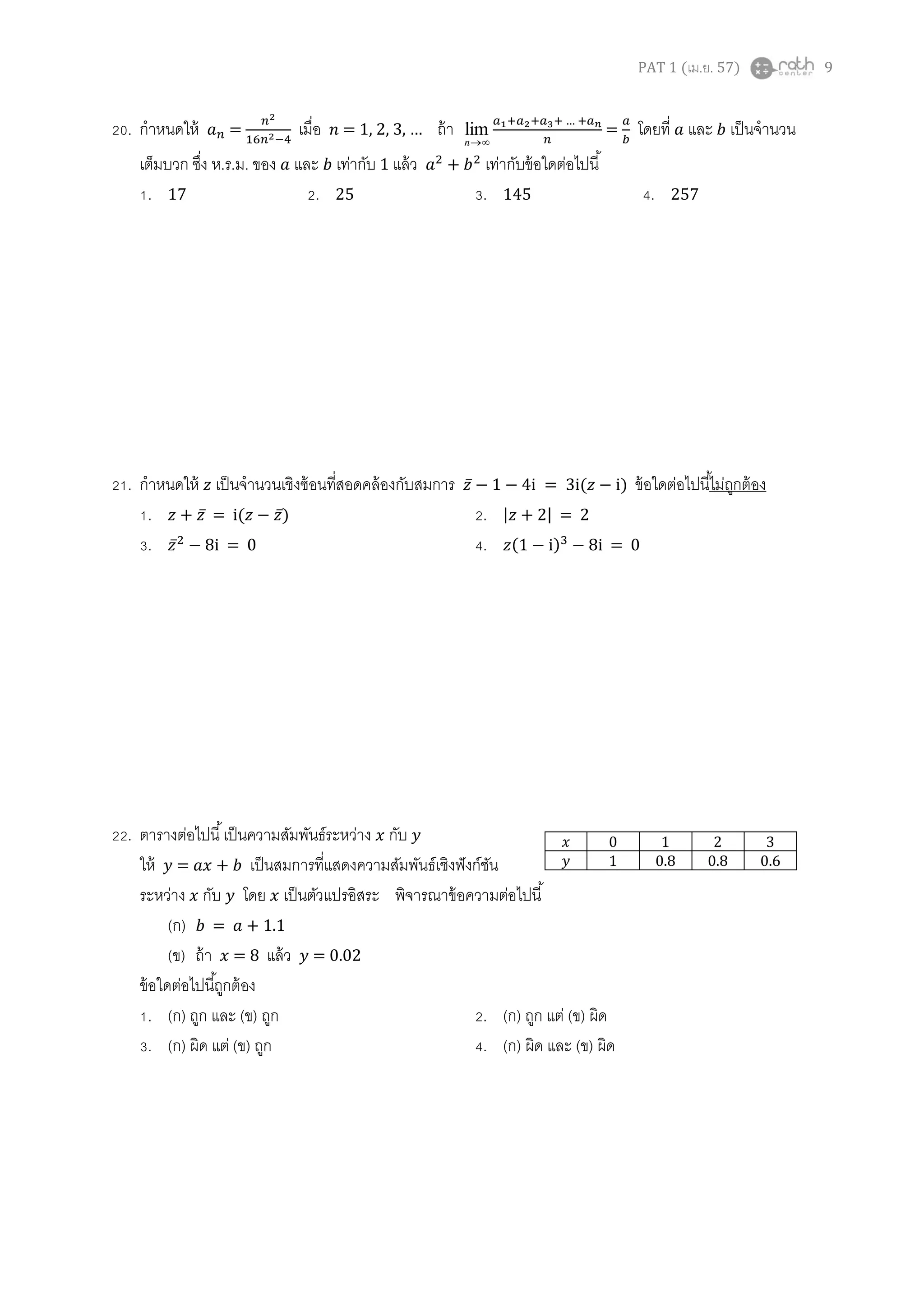 PAT 1 (เม.ย. 57) 9
20. กาหนดให้ = เมื่อ … ถ้า
n
lim
…
= โดยที่ และ เป็นจานวน
เต็มบวก ซึ่ง ห.ร.ม. ของ และ เท่ากับ 1 แล้ว เท่ากับข้อใดต่อไปนี้
1. 17 2. 25 3. 145 4. 257
21. กาหนดให้ เป็นจานวนเชิงซ้อนที่สอดคล้องกับสมการ ̅ = 3i( ) ข้อใดต่อไปนี้ไม่ถูกต้อง
1. ̅ = i( ̅) 2. | | = 2
3. ̅ i = 0 4. ( ) i = 0
22. ตารางต่อไปนี้เป็นความสัมพันธ์ระหว่าง กับ
ให้ = เป็นสมการที่แสดงความสัมพันธ์เชิงฟังก์ชัน
ระหว่าง กับ โดย เป็นตัวแปรอิสระ พิจารณาข้อความต่อไปนี้
(ก) = + 1.1
(ข) ถ้า = 8 แล้ว = 0.02
ข้อใดต่อไปนี้ถูกต้อง
1. (ก) ถูก และ (ข) ถูก 2. (ก) ถูก แต่ (ข) ผิด
3. (ก) ผิด แต่ (ข) ถูก 4. (ก) ผิด และ (ข) ผิด
0 1 2 3
1 0.8 0.8 0.6
 