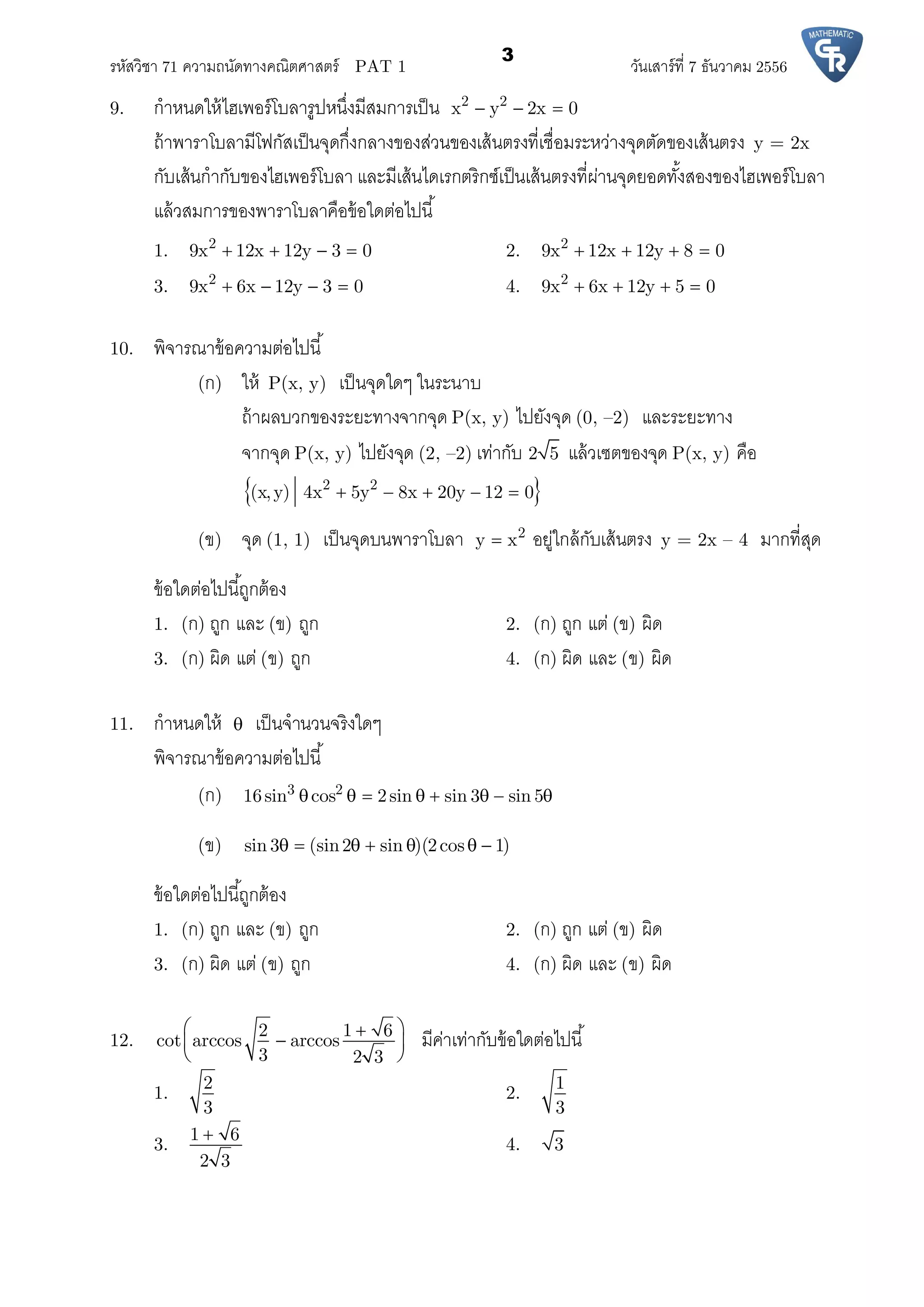 รหัสวิชา 71 ความถนัดทางคณิตศาสตร์ PAT 1 วันเสาร์ที 7 ธันวาคม 2556
3
9. กําหนดให้ไฮเพอร์โบลารูปหนึงมีสมการเป็น 2 2
x y 2x 0  
ถ้าพาราโบลามีโฟกัสเป็นจุดกึงกลางของส่วนของเส้นตรงทีเชือมระหว่างจุดตัดของเส้นตรง y = 2x
กับเส้นกํากับของไฮเพอร์โบลา และมีเส้นไดเรกตริกซ์เป็นเส้นตรงทีผ่านจุดยอดทังสองของไฮเพอร์โบลา
แล้วสมการของพาราโบลาคือข้อใดต่อไปนี
1. 2
9x 12x 12y 3 0    2. 2
9x 12x 12y 8 0   
3. 2
9x 6x 12y 3 0    4. 2
9x 6x 12y 5 0   
10. พิจารณาข้อความต่อไปนี
(ก) ให้ P(x, y) เป็นจุดใดๆ ในระนาบ
ถ้าผลบวกของระยะทางจากจุด P(x, y) ไปยังจุด (0, –2) และระยะทาง
จากจุด P(x, y) ไปยังจุด (2, –2) เท่ากับ 2 5 แล้วเซตของจุด P(x, y) คือ
 2 2
(x,y) 4x 5y 8x 20y 12 0    
(ข) จุด (1, 1) เป็นจุดบนพาราโบลา 2
y x อยู่ใกล้กับเส้นตรง y = 2x – 4 มากทีสุด
ข้อใดต่อไปนีถูกต้อง
1. (ก) ถูก และ (ข) ถูก 2. (ก) ถูก แต่ (ข) ผิด
3. (ก) ผิด แต่ (ข) ถูก 4. (ก) ผิด และ (ข) ผิด
11. กําหนดให้  เป็นจํานวนจริงใดๆ
พิจารณาข้อความต่อไปนี
(ก) 3 2
16sin cos 2sin sin 3 sin 5       
(ข) sin 3 (sin2 sin )(2cos 1)      
ข้อใดต่อไปนีถูกต้อง
1. (ก) ถูก และ (ข) ถูก 2. (ก) ถูก แต่ (ข) ผิด
3. (ก) ผิด แต่ (ข) ถูก 4. (ก) ผิด และ (ข) ผิด
12.
2 1 6
cot arccos arccos
3 2 3
 
 
 
มีค่าเท่ากับข้อใดต่อไปนี
1.
2
3
2.
1
3
3.
1 6
2 3

4. 3
 