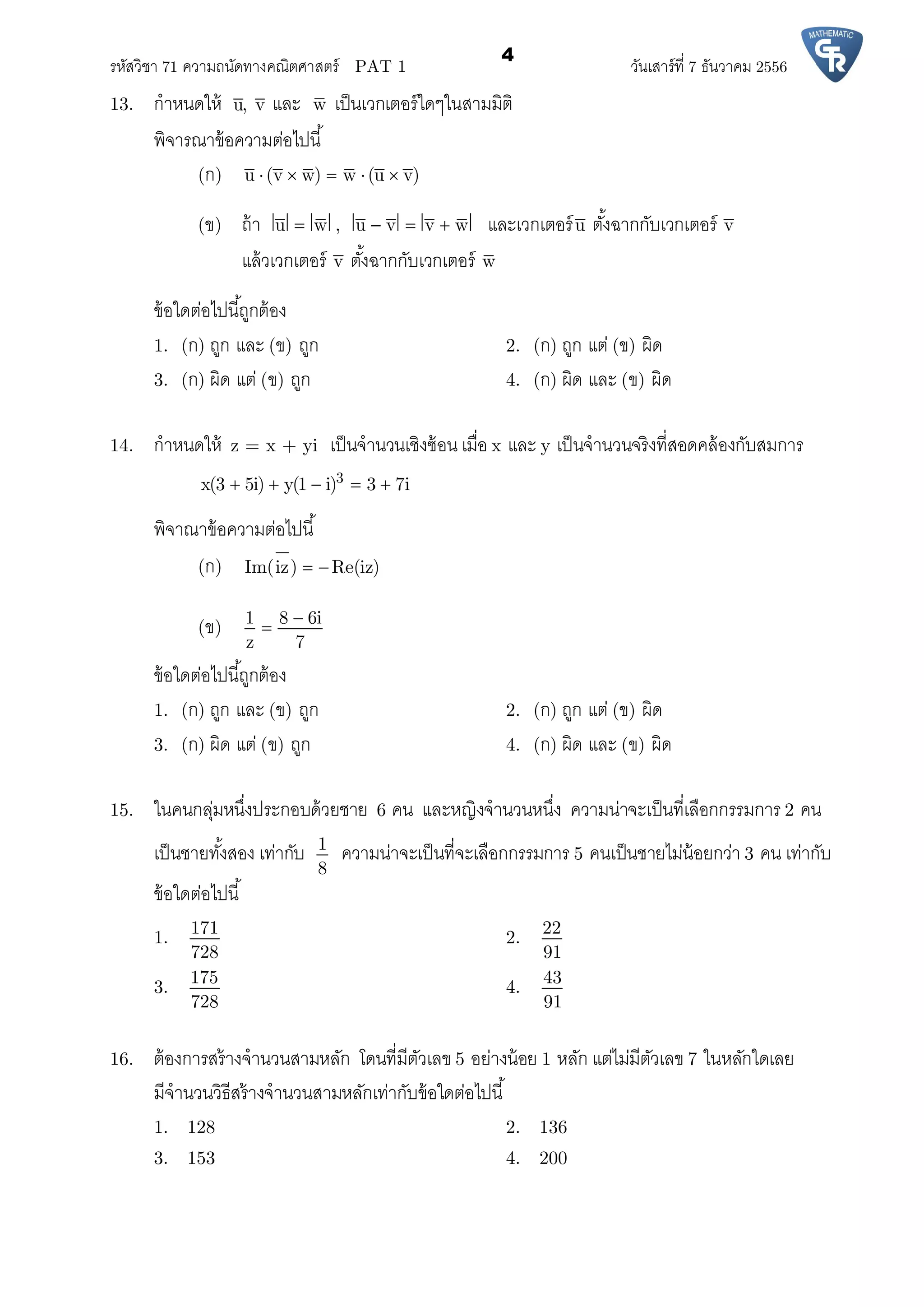 รหัสวิชา 71 ความถนัดทางคณิตศาสตร์ PAT 1 วันเสาร์ที 7 ธันวาคม 2556
4
13. กําหนดให้ u, v และ w เป็นเวกเตอร์ใดๆในสามมิติ
พิจารณาข้อความต่อไปนี
(ก) u (v w) w (u v)    
(ข) ถ้า u w , u v v w    และเวกเตอร์u ตังฉากกับเวกเตอร์ v
แล้วเวกเตอร์ v ตังฉากกับเวกเตอร์ w
ข้อใดต่อไปนีถูกต้อง
1. (ก) ถูก และ (ข) ถูก 2. (ก) ถูก แต่ (ข) ผิด
3. (ก) ผิด แต่ (ข) ถูก 4. (ก) ผิด และ (ข) ผิด
14. กําหนดให้ z = x + yi เป็นจํานวนเชิงซ้อน เมือ x และ y เป็นจํานวนจริงทีสอดคล้องกับสมการ
3x(3 5i) y(1 i) 3 7i    
พิจาณาข้อความต่อไปนี
(ก) Im(iz) Re(iz) 
(ข)
1 8 6i
z 7


ข้อใดต่อไปนีถูกต้อง
1. (ก) ถูก และ (ข) ถูก 2. (ก) ถูก แต่ (ข) ผิด
3. (ก) ผิด แต่ (ข) ถูก 4. (ก) ผิด และ (ข) ผิด
15. ในคนกลุ่มหนึงประกอบด้วยชาย 6 คน และหญิงจํานวนหนึง ความน่าจะเป็นทีเลือกกรรมการ 2 คน
เป็นชายทังสอง เท่ากับ 1
8
ความน่าจะเป็นทีจะเลือกกรรมการ 5 คนเป็นชายไม่น้อยกว่า 3 คน เท่ากับ
ข้อใดต่อไปนี
1.
171
728
2.
22
91
3.
175
728
4.
43
91
16. ต้องการสร้างจํานวนสามหลัก โดนทีมีตัวเลข 5 อย่างน้อย 1 หลัก แต่ไม่มีตัวเลข 7 ในหลักใดเลย
มีจํานวนวิธีสร้างจํานวนสามหลักเท่ากับข้อใดต่อไปนี
1. 128 2. 136
3. 153 4. 200
 