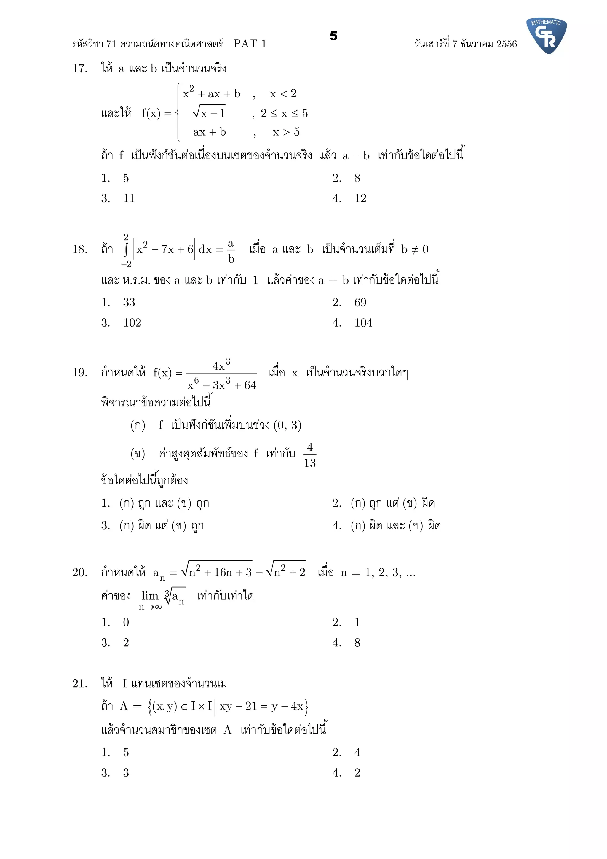 รหัสวิชา 71 ความถนัดทางคณิตศาสตร์ PAT 1 วันเสาร์ที 7 ธันวาคม 2556
5
17. ให้ a และ b เป็นจํานวนจริง
และให้
2
x ax b , x 2
f(x) x 1 , 2 x 5
ax b , x 5
   

   
  
ถ้า f เป็นฟังก์ชันต่อเนืองบนเซตของจํานวนจริง แล้ว a – b เท่ากับข้อใดต่อไปนี
1. 5 2. 8
3. 11 4. 12
18. ถ้า
2
2
2
a
x 7x 6 dx
b
   เมือ a และ b เป็นจํานวนเต็มที b ≠ 0
และ ห.ร.ม. ของ a และ b เท่ากับ 1 แล้วค่าของ a + b เท่ากับข้อใดต่อไปนี
1. 33 2. 69
3. 102 4. 104
19. กําหนดให้
3
6 3
4x
f(x)
x 3x 64

 
เมือ x เป็นจํานวนจริงบวกใดๆ
พิจารณาข้อความต่อไปนี
(ก) f เป็นฟังก์ชันเพิมบนช่วง (0, 3)
(ข) ค่าสูงสุดสัมพัทธ์ของ f เท่ากับ 4
13
ข้อใดต่อไปนีถูกต้อง
1. (ก) ถูก และ (ข) ถูก 2. (ก) ถูก แต่ (ข) ผิด
3. (ก) ผิด แต่ (ข) ถูก 4. (ก) ผิด และ (ข) ผิด
20. กําหนดให้ 2 2
na n 16n 3 n 2     เมือ n = 1, 2, 3, ...
ค่าของ 3
n
n
lim a

เท่ากับเท่าใด
1. 0 2. 1
3. 2 4. 8
21. ให้ I แทนเซตของจํานวนเม
ถ้า A =  (x,y) I I xy 21 y 4x    
แล้วจํานวนสมาชิกของเซต A เท่ากับข้อใดต่อไปนี
1. 5 2. 4
3. 3 4. 2
 
