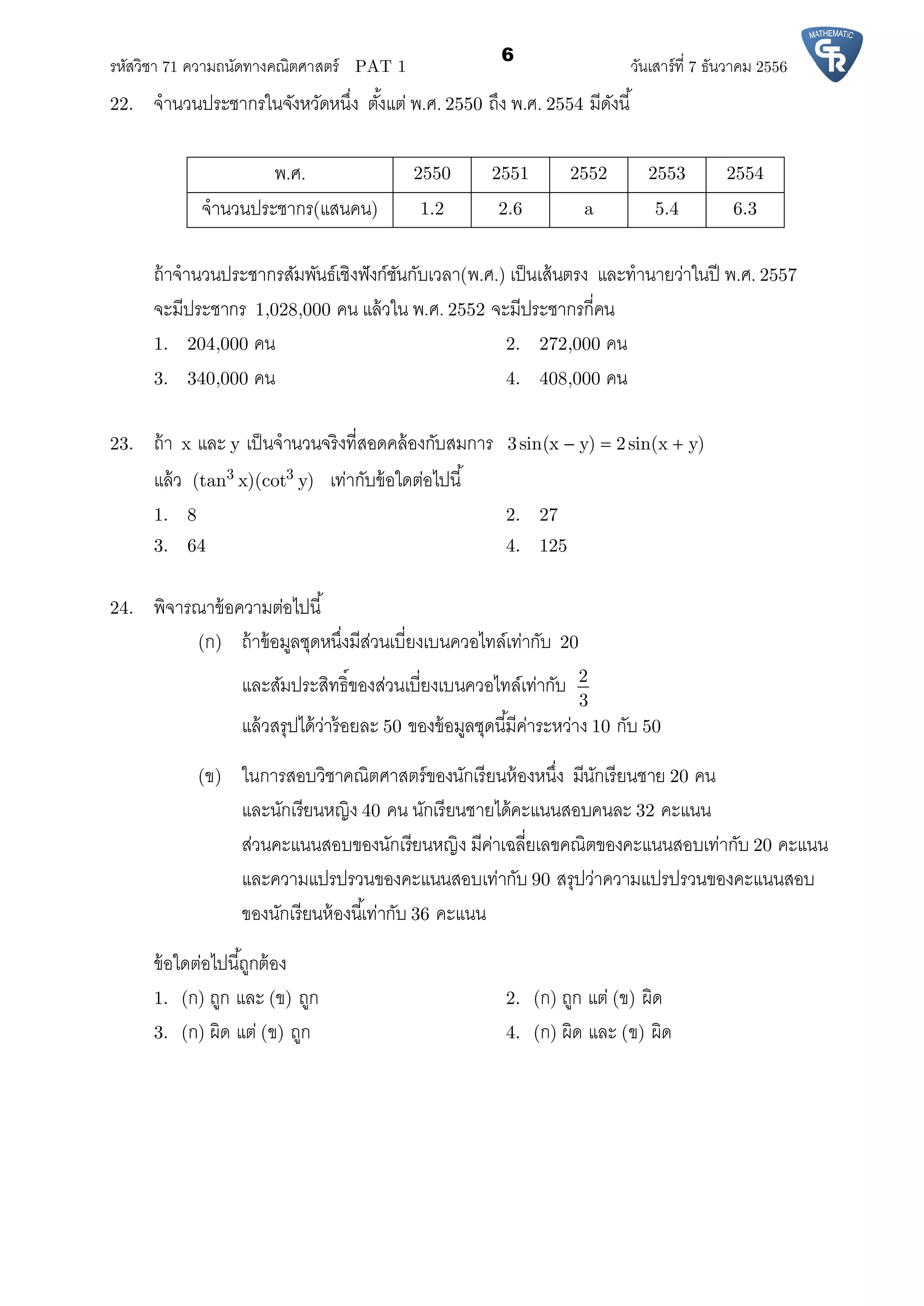 รหัสวิชา 71 ความถนัดทางคณิตศาสตร์ PAT 1 วันเสาร์ที 7 ธันวาคม 2556
6
22. จํานวนประชากรในจังหวัดหนึง ตังแต่ พ.ศ. 2550 ถึง พ.ศ. 2554 มีดังนี
พ.ศ. 2550 2551 2552 2553 2554
จํานวนประชากร(แสนคน) 1.2 2.6 a 5.4 6.3
ถ้าจํานวนประชากรสัมพันธ์เชิงฟังก์ชันกับเวลา(พ.ศ.) เป็นเส้นตรง และทํานายว่าในปี พ.ศ. 2557
จะมีประชากร 1,028,000 คน แล้วใน พ.ศ. 2552 จะมีประชากรกีคน
1. 204,000 คน 2. 272,000 คน
3. 340,000 คน 4. 408,000 คน
23. ถ้า x และ y เป็นจํานวนจริงทีสอดคล้องกับสมการ 3sin(x y) 2sin(x y)  
แล้ว 3 3(tan x)(cot y) เท่ากับข้อใดต่อไปนี
1. 8 2. 27
3. 64 4. 125
24. พิจารณาข้อความต่อไปนี
(ก) ถ้าข้อมูลชุดหนึงมีส่วนเบียงเบนควอไทล์เท่ากับ 20
และสัมประสิทธิของส่วนเบียงเบนควอไทล์เท่ากับ 2
3
แล้วสรุปได้ว่าร้อยละ 50 ของข้อมูลชุดนีมีค่าระหว่าง 10 กับ 50
(ข) ในการสอบวิชาคณิตศาสตร์ของนักเรียนห้องหนึง มีนักเรียนชาย 20 คน
และนักเรียนหญิง 40 คน นักเรียนชายได้คะแนนสอบคนละ 32 คะแนน
ส่วนคะแนนสอบของนักเรียนหญิง มีค่าเฉลียเลขคณิตของคะแนนสอบเท่ากับ 20 คะแนน
และความแปรปรวนของคะแนนสอบเท่ากับ 90 สรุปว่าความแปรปรวนของคะแนนสอบ
ของนักเรียนห้องนีเท่ากับ 36 คะแนน
ข้อใดต่อไปนีถูกต้อง
1. (ก) ถูก และ (ข) ถูก 2. (ก) ถูก แต่ (ข) ผิด
3. (ก) ผิด แต่ (ข) ถูก 4. (ก) ผิด และ (ข) ผิด
 