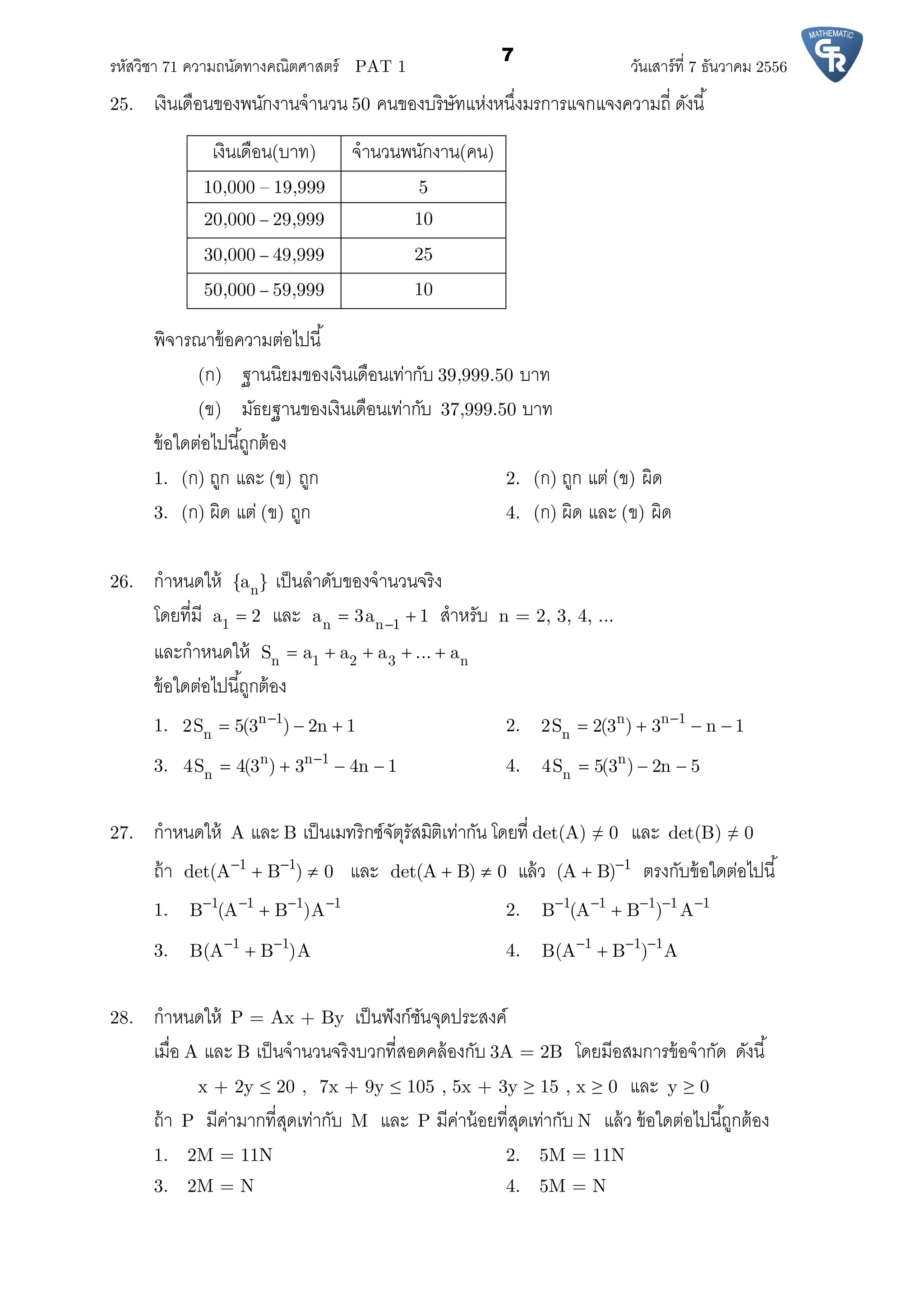 รหัสวิชา 71 ความถนัดทางคณิตศาสตร์ PAT 1 วันเสาร์ที 7 ธันวาคม 2556
7
25. เงินเดือนของพนักงานจํานวน 50 คนของบริษัทแห่งหนึงมรการแจกแจงความถี ดังนี
เงินเดือน(บาท) จํานวนพนักงาน(คน)
10,000 – 19,999 5
20,000 – 29,999 10
30,000 – 49,999 25
50,000 – 59,999 10
พิจารณาข้อความต่อไปนี
(ก) ฐานนิยมของเงินเดือนเท่ากับ 39,999.50 บาท
(ข) มัธยฐานของเงินเดือนเท่ากับ 37,999.50 บาท
ข้อใดต่อไปนีถูกต้อง
1. (ก) ถูก และ (ข) ถูก 2. (ก) ถูก แต่ (ข) ผิด
3. (ก) ผิด แต่ (ข) ถูก 4. (ก) ผิด และ (ข) ผิด
26. กําหนดให้ n{a } เป็นลําดับของจํานวนจริง
โดยทีมี 1a 2 และ n n 1a 3a 1  สําหรับ n = 2, 3, 4, ...
และกําหนดให้ n 1 2 3 nS a a a ... a    
ข้อใดต่อไปนีถูกต้อง
1. n 1
n2S 5(3 ) 2n 1
   2. n n 1
n2S 2(3 ) 3 n 1
   
3. n n 1
n4S 4(3 ) 3 4n 1
    4. n
n4S 5(3 ) 2n 5  
27. กําหนดให้ A และ B เป็นเมทริกซ์จัตุรัสมิติเท่ากัน โดยที det(A) ≠ 0 และ det(B) ≠ 0
ถ้า 1 1
det(A B ) 0 
  และ det(A B) 0  แล้ว 1
(A B)
 ตรงกับข้อใดต่อไปนี
1. 1 1 1 1
B (A B )A   
 2. 1 1 1 1 1
B (A B ) A    

3. 1 1
B(A B )A 
 4. 1 1 1
B(A B ) A  

28. กําหนดให้ P = Ax + By เป็นฟังก์ชันจุดประสงค์
เมือ A และ B เป็นจํานวนจริงบวกทีสอดคล้องกับ 3A = 2B โดยมีอสมการข้อจํากัด ดังนี
x + 2y ≤ 20 , 7x + 9y ≤ 105 , 5x + 3y ≥ 15 , x ≥ 0 และ y ≥ 0
ถ้า P มีค่ามากทีสุดเท่ากับ M และ P มีค่าน้อยทีสุดเท่ากับ N แล้ว ข้อใดต่อไปนีถูกต้อง
1. 2M = 11N 2. 5M = 11N
3. 2M = N 4. 5M = N
 