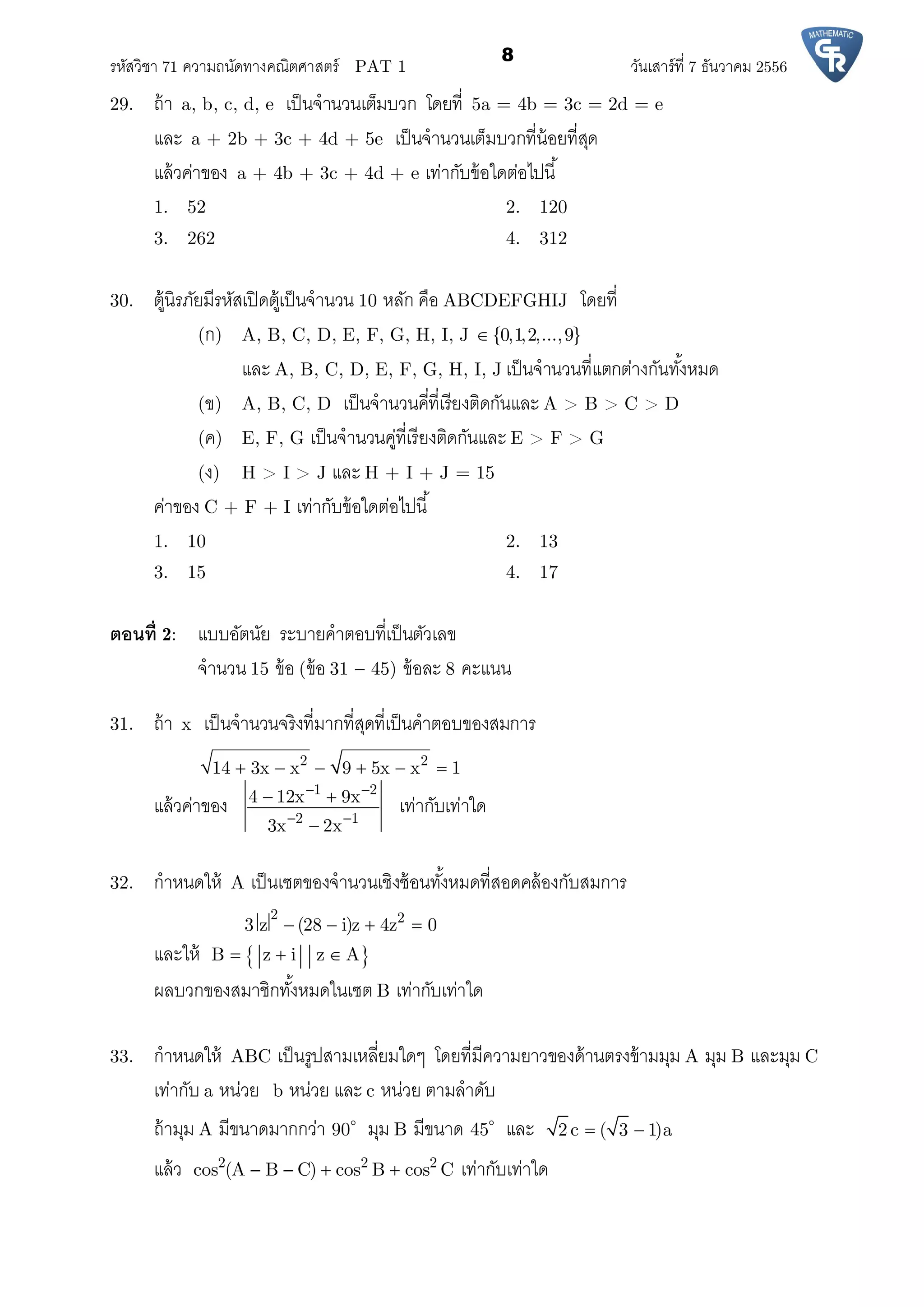รหัสวิชา 71 ความถนัดทางคณิตศาสตร์ PAT 1 วันเสาร์ที 7 ธันวาคม 2556
8
29. ถ้า a, b, c, d, e เป็นจํานวนเต็มบวก โดยที 5a = 4b = 3c = 2d = e
และ a + 2b + 3c + 4d + 5e เป็นจํานวนเต็มบวกทีน้อยทีสุด
แล้วค่าของ a + 4b + 3c + 4d + e เท่ากับข้อใดต่อไปนี
1. 52 2. 120
3. 262 4. 312
30. ตู้นิรภัยมีรหัสเปิดตู้เป็นจํานวน 10 หลัก คือ ABCDEFGHIJ โดยที
(ก) A, B, C, D, E, F, G, H, I, J {0,1,2,...,9}
และ A, B, C, D, E, F, G, H, I, J เป็นจํานวนทีแตกต่างกันทังหมด
(ข) A, B, C, D เป็นจํานวนคีทีเรียงติดกันและ A > B > C > D
(ค) E, F, G เป็นจํานวนคู่ทีเรียงติดกันและ E > F > G
(ง) H > I > J และ H + I + J = 15
ค่าของ C + F + I เท่ากับข้อใดต่อไปนี
1. 10 2. 13
3. 15 4. 17
ตอนที 2: แบบอัตนัย ระบายคําตอบทีเป็นตัวเลข
จํานวน 15 ข้อ (ข้อ 31  45) ข้อละ 8 คะแนน
31. ถ้า x เป็นจํานวนจริงทีมากทีสุดทีเป็นคําตอบของสมการ
2 2
14 3x x 9 5x x 1     
แล้วค่าของ
1 2
2 1
4 12x 9x
3x 2x
 
 
 

เท่ากับเท่าใด
32. กําหนดให้ A เป็นเซตของจํานวนเชิงซ้อนทังหมดทีสอดคล้องกับสมการ
2 2
3 z (28 i)z 4z 0   
และให้  B z i z A  
ผลบวกของสมาชิกทังหมดในเซต B เท่ากับเท่าใด
33. กําหนดให้ ABC เป็นรูปสามเหลียมใดๆ โดยทีมีความยาวของด้านตรงข้ามมุม A มุม B และมุม C
เท่ากับ a หน่วย b หน่วย และ c หน่วย ตามลําดับ
ถ้ามุม A มีขนาดมากกว่า 90
มุม B มีขนาด 45
และ 2 c ( 3 1)a 
แล้ว 2 2 2
cos (A B C) cos B cos C    เท่ากับเท่าใด
 