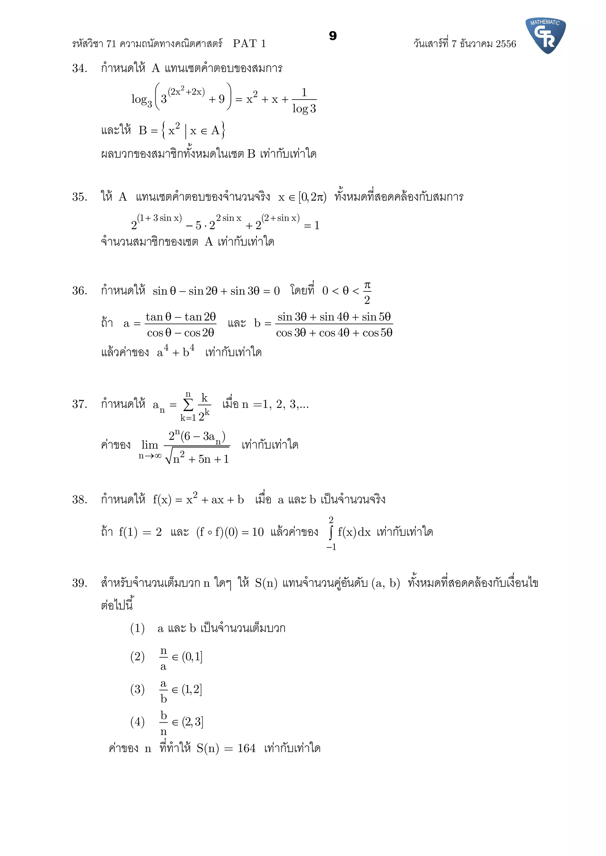 รหัสวิชา 71 ความถนัดทางคณิตศาสตร์ PAT 1 วันเสาร์ที 7 ธันวาคม 2556
9
34. กําหนดให้ A แทนเซตคําตอบของสมการ
2
(2x 2x) 2
3
1
log 3 9 x x
log3
 
    
 
และให้  2
B x x A 
ผลบวกของสมาชิกทังหมดในเซต B เท่ากับเท่าใด
35. ให้ A แทนเซตคําตอบของจํานวนจริง x [0,2 )  ทังหมดทีสอดคล้องกับสมการ
(1 3 sin x) 2 sin x (2 sin x)
2 5 2 2 1
 
   
จํานวนสมาชิกของเซต A เท่ากับเท่าใด
36. กําหนดให้ sin sin2 sin 3 0      โดยที 0
2

  
ถ้า tan tan2
a
cos cos2
  

  
และ sin 3 sin 4 sin5
b
cos 3 cos 4 cos5
    

    
แล้วค่าของ 4 4
a b เท่ากับเท่าใด
37. กําหนดให้
n
n k
k 1
k
a
2
  เมือ n =1, 2, 3,...
ค่าของ
n
n
2n
2 (6 3a )
lim
n 5n 1

 
เท่ากับเท่าใด
38. กําหนดให้ 2
f(x) x ax b   เมือ a และ b เป็นจํานวนจริง
ถ้า f(1) = 2 และ (f f)(0) 10 แล้วค่าของ
2
1
f(x)dx

 เท่ากับเท่าใด
39. สําหรับจํานวนเต็มบวก n ใดๆ ให้ S(n) แทนจํานวนคู่อันดับ (a, b) ทังหมดทีสอดคล้องกับเงือนไข
ต่อไปนี
(1) a และ b เป็นจํานวนเต็มบวก
(2)
n
(0,1]
a

(3)
a
(1,2]
b

(4)
b
(2,3]
n

ค่าของ n ทีทําให้ S(n) = 164 เท่ากับเท่าใด
 
